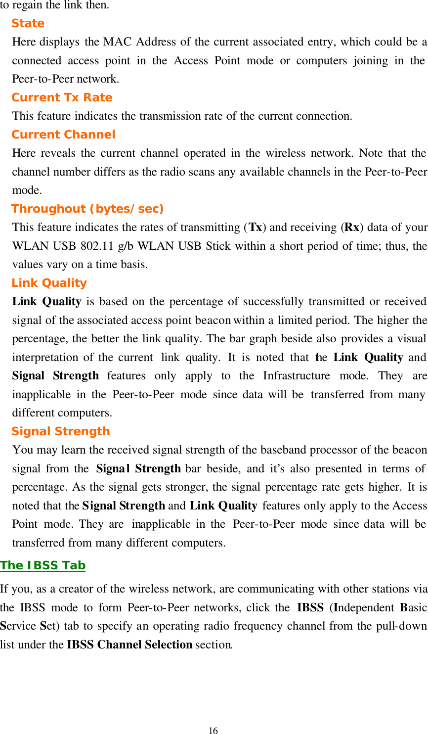  16 to regain the link then. State Here displays the MAC Address of the current associated entry, which could be a connected access point in the Access Point mode or computers joining in the Peer-to-Peer network. Current Tx Rate This feature indicates the transmission rate of the current connection. Current Channel Here reveals the current channel operated in the wireless network. Note that the channel number differs as the radio scans any available channels in the Peer-to-Peer mode. Throughout (bytes/sec) This feature indicates the rates of transmitting (Tx) and receiving (Rx) data of your WLAN USB 802.11 g/b WLAN USB Stick within a short period of time; thus, the values vary on a time basis. Link Quality Link  Quality is based on the percentage of successfully transmitted or received signal of the associated access point beacon within a limited period. The higher the percentage, the better the link quality. The bar graph beside also provides a visual interpretation of the current  link quality. It is noted that the  Link  Quality and Signal  Strength features only apply to the Infrastructure  mode. They are inapplicable in the Peer-to-Peer mode since data will be  transferred from many different computers. Signal Strength You may learn the received signal strength of the baseband processor of the beacon signal from the  Signal Strength bar beside, and it’s also presented in terms of percentage. As the signal gets stronger, the signal percentage rate gets higher. It is noted that the Signal Strength and Link Quality features only apply to the Access Point mode. They are  inapplicable in the  Peer-to-Peer mode since data will be transferred from many different computers. The IBSS Tab If you, as a creator of the wireless network, are communicating with other stations via the IBSS mode to form Peer-to-Peer networks, click the  IBSS (Independent  Basic Service Set) tab to specify an operating radio frequency channel from the pull-down list under the IBSS Channel Selection section. 
