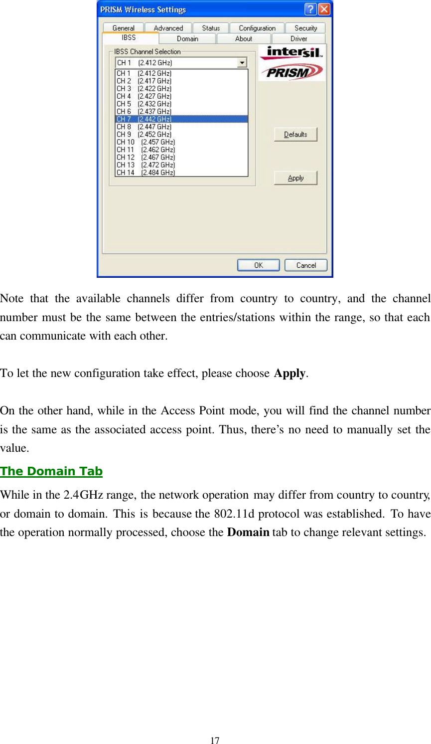  17  Note that the available channels differ from country to country, and the channel number must be the same between the entries/stations within the range, so that each can communicate with each other.  To let the new configuration take effect, please choose Apply.  On the other hand, while in the Access Point mode, you will find the channel number is the same as the associated access point. Thus, there’s no need to manually set the value. The Domain Tab While in the 2.4GHz range, the network operation may differ from country to country, or domain to domain. This is because the 802.11d protocol was established. To have the operation normally processed, choose the Domain tab to change relevant settings. 
