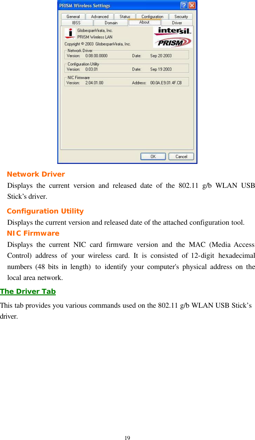  19  Network Driver Displays the current version and released date of the 802.11 g/b WLAN USB Stick’s driver. Configuration Utility Displays the current version and released date of the attached configuration tool. NIC Firmware Displays the current NIC card firmware version and the MAC (Media Access Control) address of your  wireless card. It is consisted of 12-digit hexadecimal numbers (48 bits in length)  to identify your computer&apos;s physical address on the local area network. The Driver Tab This tab provides you various commands used on the 802.11 g/b WLAN USB Stick’s driver. 