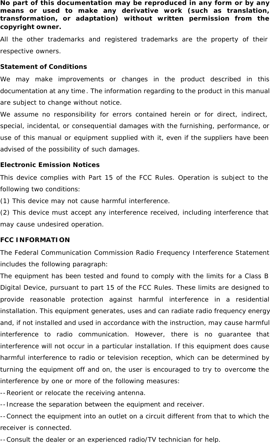 No part of this documentation may be reproduced in any form or by any means or used to make any derivative work (such as translation, transformation, or adaptation) without written permission from the copyright owner. All the other trademarks and registered trademarks are the property of their respective owners. Statement of Conditions We may make improvements or changes in the product described in this documentation at any time. The information regarding to the product in this manual are subject to change without notice. We assume no responsibility for errors contained herein or for direct, indirect, special, incidental, or consequential damages with the furnishing, performance, or use of this manual or equipment supplied with it, even if the suppliers have been advised of the possibility of such damages. Electronic Emission Notices This device complies with Part 15 of the FCC Rules. Operation is subject to the following two conditions: (1) This device may not cause harmful interference. (2) This device must accept any interference received, including interference that may cause undesired operation. FCC INFORMATION The Federal Communication Commission Radio Frequency Interference Statement includes the following paragraph: The equipment has been tested and found to comply with the limits for a Class B Digital Device, pursuant to part 15 of the FCC Rules. These limits are designed to provide reasonable protection against harmful interference in a residential installation. This equipment generates, uses and can radiate radio frequency energy and, if not installed and used in accordance with the instruction, may cause harmful interference to radio communication. However, there is no guarantee that interference will not occur in a particular installation. If this equipment does cause harmful interference to radio or television reception, which can be determined by turning the equipment off and on, the user is encouraged to try to overcome the interference by one or more of the following measures: --Reorient or relocate the receiving antenna. --Increase the separation between the equipment and receiver.  --Connect the equipment into an outlet on a circuit different from that to which the receiver is connected. --Consult the dealer or an experienced radio/TV technician for help. 