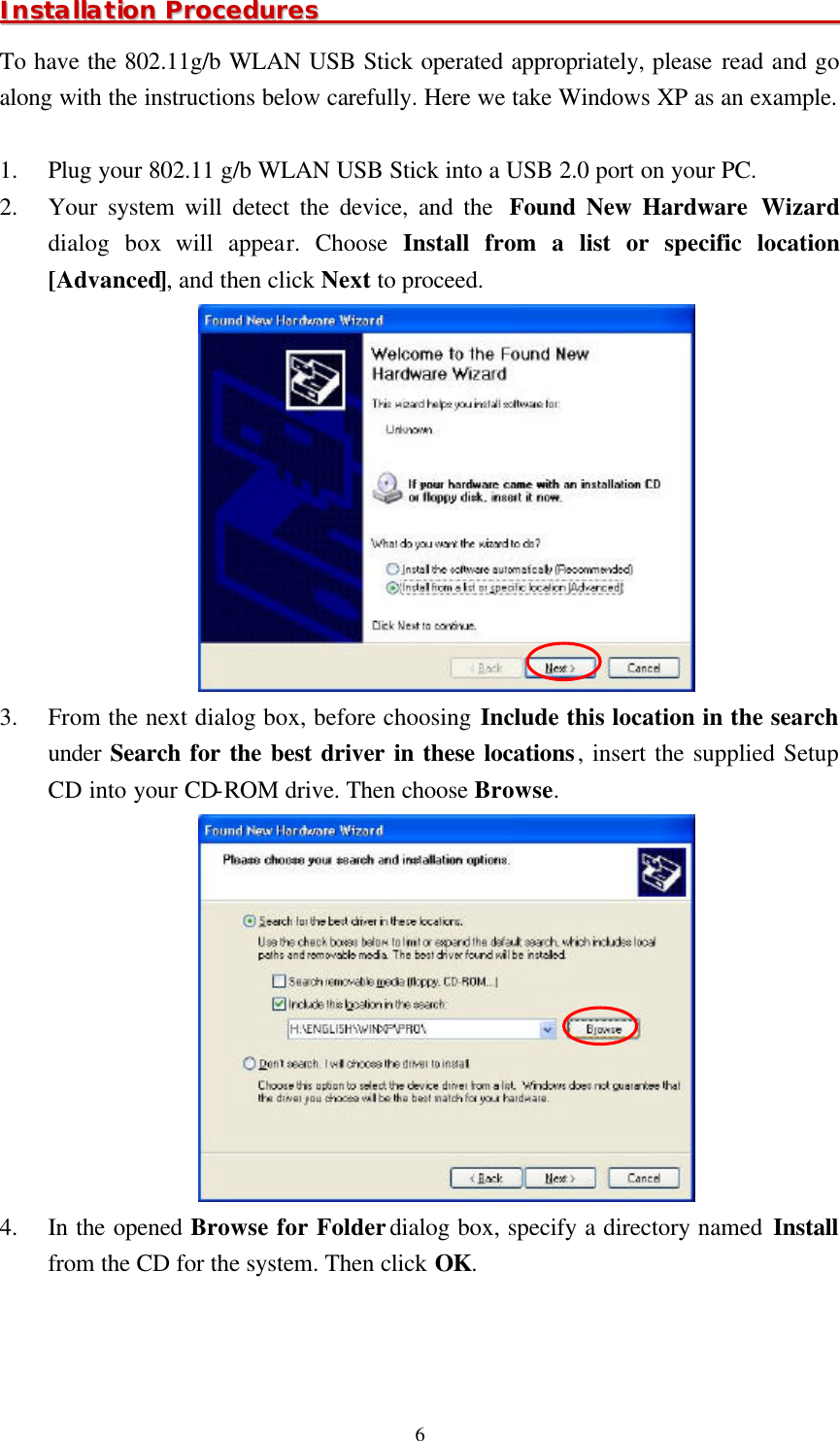  6IInnssttaallllaattiioonn  PPrroocceedduurreess                                                                                        To have the 802.11g/b WLAN USB Stick operated appropriately, please read and go along with the instructions below carefully. Here we take Windows XP as an example.  1.  Plug your 802.11 g/b WLAN USB Stick into a USB 2.0 port on your PC. 2.  Your system will detect the device, and the  Found New Hardware Wizard dialog box will appear. Choose Install from a list or specific location [Advanced], and then click Next to proceed.  3.  From the next dialog box, before choosing Include this location in the search under Search for the best driver in these locations, insert the supplied Setup CD into your CD-ROM drive. Then choose Browse.  4.  In the opened Browse for Folder dialog box, specify a directory named Install from the CD for the system. Then click OK.   