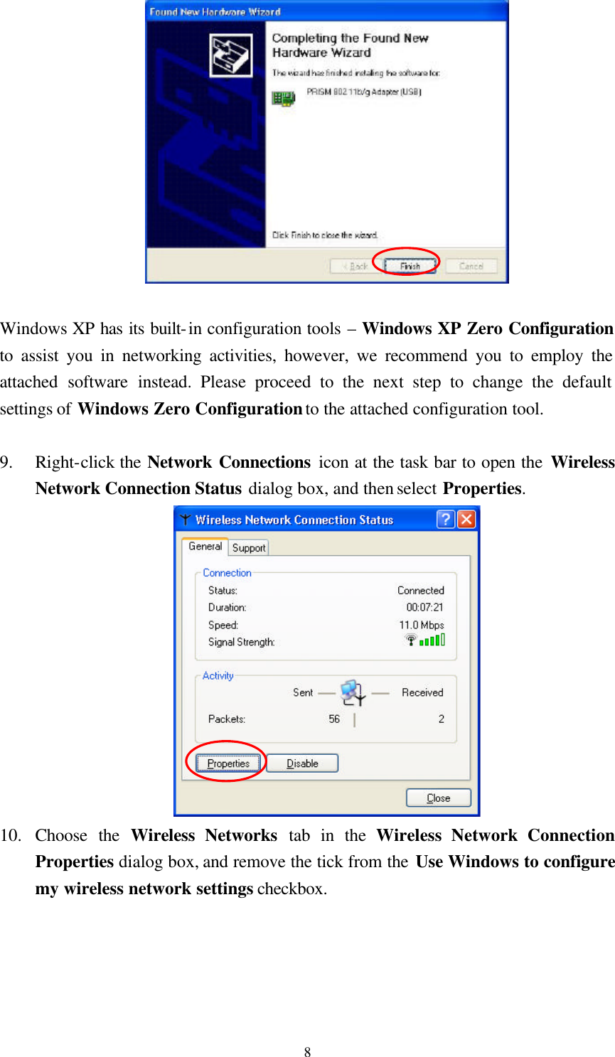  8  Windows XP has its built-in configuration tools – Windows XP Zero Configuration to assist you in networking activities, however, we recommend you to employ the attached software instead. Please proceed to the next step to change the default settings of Windows Zero Configuration to the attached configuration tool.  9.  Right-click the Network Connections icon at the task bar to open the Wireless Network Connection Status dialog box, and then select Properties.  10.  Choose the Wireless Networks tab in the Wireless Network Connection Properties dialog box, and remove the tick from the Use Windows to configure my wireless network settings checkbox. 