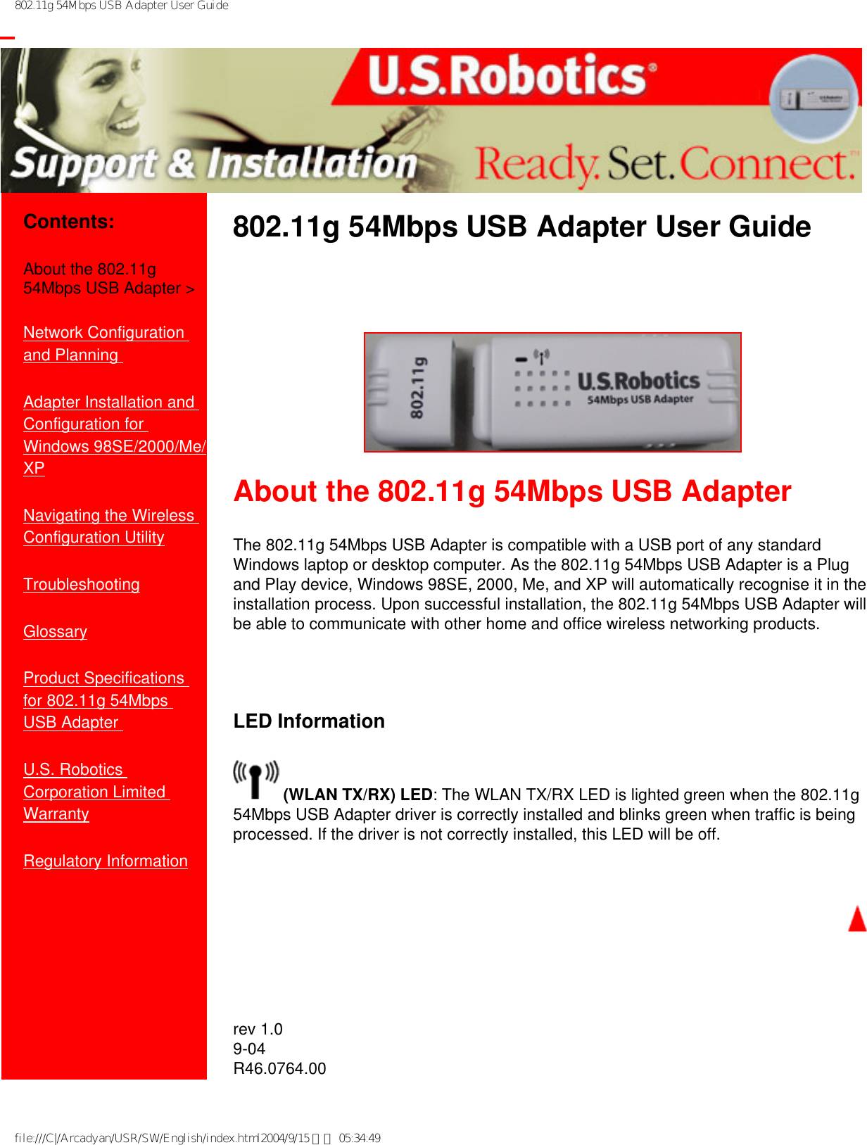 802.11g 54Mbps USB Adapter User Guide           Contents:About the 802.11g 54Mbps USB Adapter &gt;Network Configuration and Planning Adapter Installation and Configuration for Windows 98SE/2000/Me/XPNavigating the Wireless Configuration UtilityTroubleshooting Glossary Product Specifications for 802.11g 54Mbps USB Adapter U.S. Robotics Corporation Limited Warranty Regulatory Information802.11g 54Mbps USB Adapter User Guide  About the 802.11g 54Mbps USB AdapterThe 802.11g 54Mbps USB Adapter is compatible with a USB port of any standard Windows laptop or desktop computer. As the 802.11g 54Mbps USB Adapter is a Plug and Play device, Windows 98SE, 2000, Me, and XP will automatically recognise it in the installation process. Upon successful installation, the 802.11g 54Mbps USB Adapter will be able to communicate with other home and office wireless networking products.   LED Information (WLAN TX/RX) LED: The WLAN TX/RX LED is lighted green when the 802.11g 54Mbps USB Adapter driver is correctly installed and blinks green when traffic is being processed. If the driver is not correctly installed, this LED will be off.   rev 1.09-04R46.0764.00 file:///C|/Arcadyan/USR/SW/English/index.html2004/9/15 下午 05:34:49