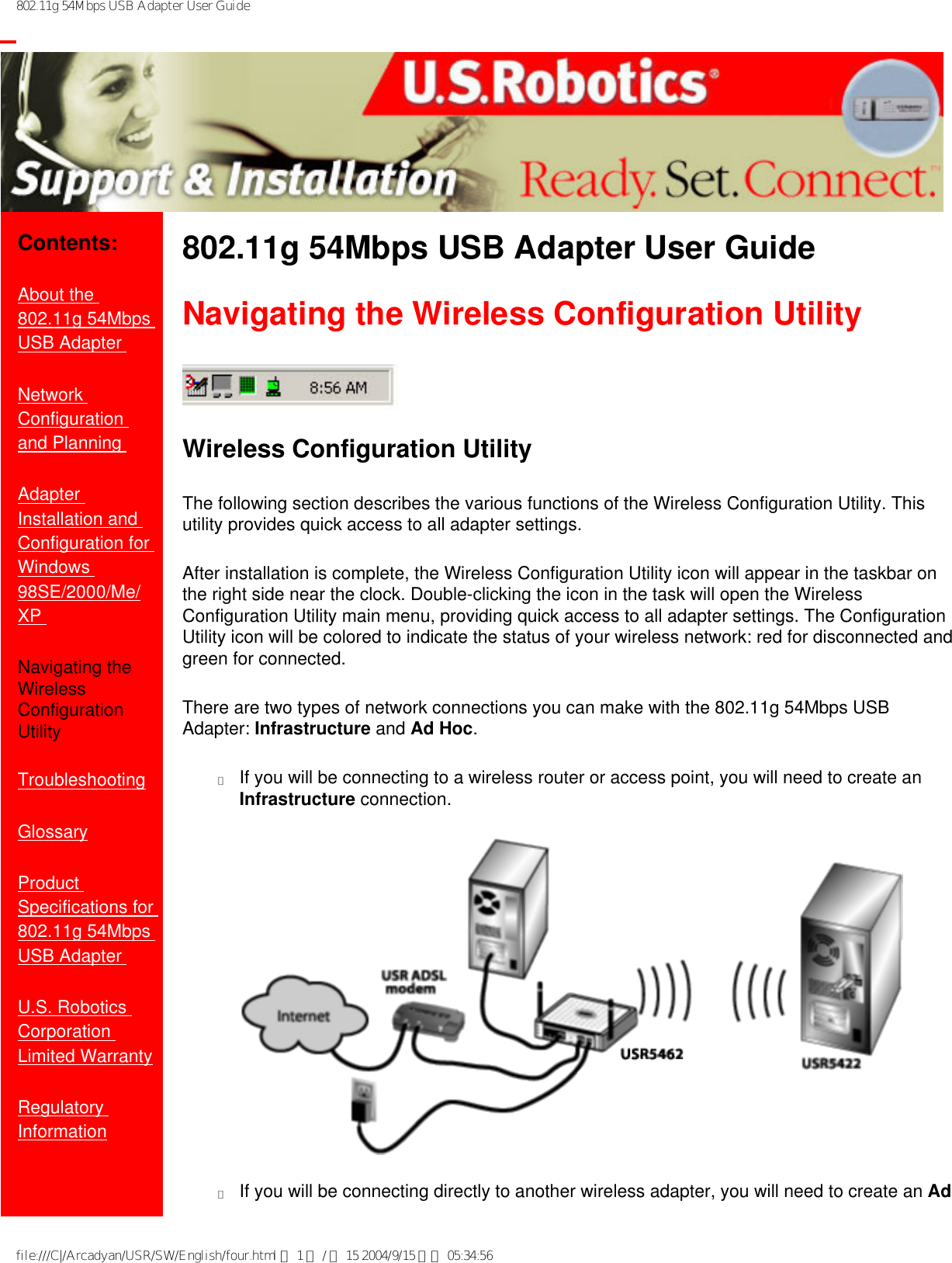 802.11g 54Mbps USB Adapter User Guide           Contents:About the 802.11g 54Mbps USB Adapter Network Configuration and Planning Adapter Installation and Configuration for Windows 98SE/2000/Me/XP Navigating the Wireless Configuration UtilityTroubleshooting Glossary Product Specifications for 802.11g 54Mbps USB Adapter U.S. Robotics Corporation Limited Warranty Regulatory Information802.11g 54Mbps USB Adapter User Guide Navigating the Wireless Configuration UtilityWireless Configuration UtilityThe following section describes the various functions of the Wireless Configuration Utility. This utility provides quick access to all adapter settings. After installation is complete, the Wireless Configuration Utility icon will appear in the taskbar on the right side near the clock. Double-clicking the icon in the task will open the Wireless Configuration Utility main menu, providing quick access to all adapter settings. The Configuration Utility icon will be colored to indicate the status of your wireless network: red for disconnected and green for connected. There are two types of network connections you can make with the 802.11g 54Mbps USB Adapter: Infrastructure and Ad Hoc. ●     If you will be connecting to a wireless router or access point, you will need to create an Infrastructure connection. ●     If you will be connecting directly to another wireless adapter, you will need to create an Ad file:///C|/Arcadyan/USR/SW/English/four.html 第 1 頁 / 共 15 2004/9/15 下午 05:34:56
