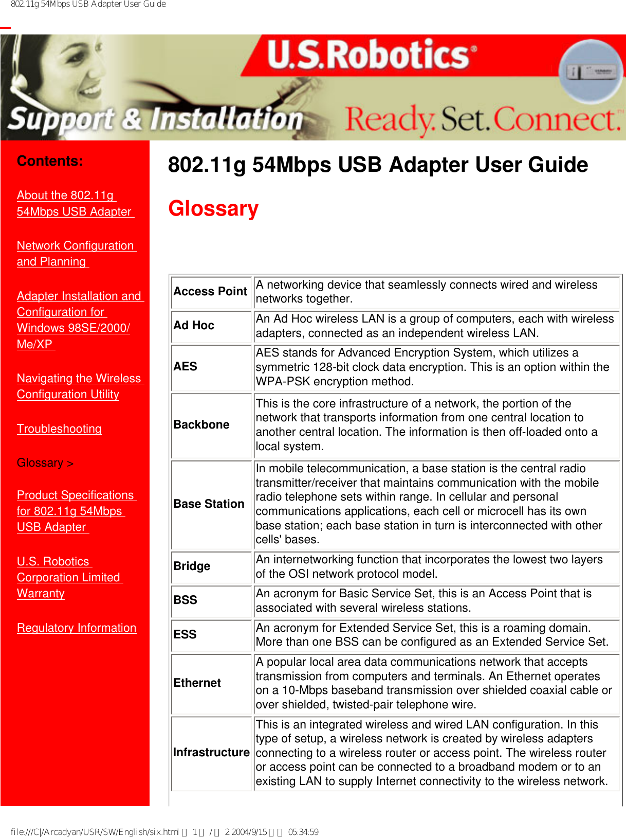 802.11g 54Mbps USB Adapter User Guide           Contents:About the 802.11g 54Mbps USB Adapter Network Configuration and Planning Adapter Installation and Configuration for Windows 98SE/2000/Me/XP Navigating the Wireless Configuration UtilityTroubleshootingGlossary &gt;Product Specifications for 802.11g 54Mbps USB Adapter U.S. Robotics Corporation Limited Warranty Regulatory Information802.11g 54Mbps USB Adapter User Guide Glossary  Access Point A networking device that seamlessly connects wired and wireless networks together.Ad Hoc An Ad Hoc wireless LAN is a group of computers, each with wireless adapters, connected as an independent wireless LAN.AES AES stands for Advanced Encryption System, which utilizes a symmetric 128-bit clock data encryption. This is an option within the WPA-PSK encryption method.BackboneThis is the core infrastructure of a network, the portion of the network that transports information from one central location to another central location. The information is then off-loaded onto a local system.Base StationIn mobile telecommunication, a base station is the central radio transmitter/receiver that maintains communication with the mobile radio telephone sets within range. In cellular and personal communications applications, each cell or microcell has its own base station; each base station in turn is interconnected with other cells&apos; bases.Bridge An internetworking function that incorporates the lowest two layers of the OSI network protocol model.BSS An acronym for Basic Service Set, this is an Access Point that is associated with several wireless stations.ESS An acronym for Extended Service Set, this is a roaming domain. More than one BSS can be configured as an Extended Service Set.EthernetA popular local area data communications network that accepts transmission from computers and terminals. An Ethernet operates on a 10-Mbps baseband transmission over shielded coaxial cable or over shielded, twisted-pair telephone wire.InfrastructureThis is an integrated wireless and wired LAN configuration. In this type of setup, a wireless network is created by wireless adapters connecting to a wireless router or access point. The wireless router or access point can be connected to a broadband modem or to an existing LAN to supply Internet connectivity to the wireless network.file:///C|/Arcadyan/USR/SW/English/six.html 第 1 頁 / 共 2 2004/9/15 下午 05:34:59