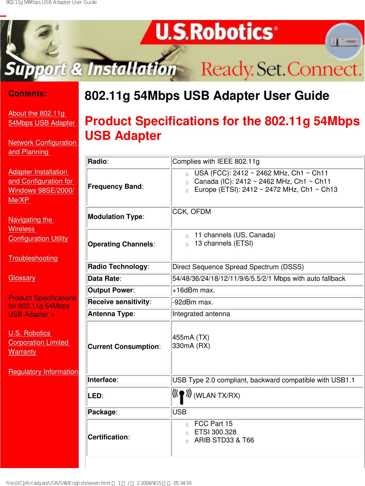 802.11g 54Mbps USB Adapter User Guide           Contents:About the 802.11g 54Mbps USB Adapter Network Configuration and Planning Adapter Installation and Configuration for Windows 98SE/2000/Me/XP Navigating the Wireless Configuration UtilityTroubleshootingGlossaryProduct Specifications for 802.11g 54Mbps USB Adapter &gt;U.S. Robotics Corporation Limited Warranty Regulatory Information802.11g 54Mbps USB Adapter User Guide Product Specifications for the 802.11g 54Mbps USB Adapter Radio:Complies with IEEE 802.11gFrequency Band:●     USA (FCC): 2412 ~ 2462 MHz, Ch1 ~ Ch11●     Canada (IC): 2412 ~ 2462 MHz, Ch1 ~ Ch11●     Europe (ETSI): 2412 ~ 2472 MHz, Ch1 ~ Ch13Modulation Type:CCK, OFDMOperating Channels:●     11 channels (US, Canada)●     13 channels (ETSI)Radio Technology:Direct Sequence Spread Spectrum (DSSS)Data Rate:54/48/36/24/18/12/11/9/6/5.5/2/1 Mbps with auto fallback Output Power:+16dBm max.Receive sensitivity:-92dBm max.Antenna Type:Integrated antennaCurrent Consumption:455mA (TX)330mA (RX)Interface:  USB Type 2.0 compliant, backward compatible with USB1.1LED: (WLAN TX/RX) Package:USBCertification:●     FCC Part 15●     ETSI 300.328●     ARIB STD33 &amp; T66file:///C|/Arcadyan/USR/SW/English/seven.html 第 1 頁 / 共 2 2004/9/15 下午 05:34:59