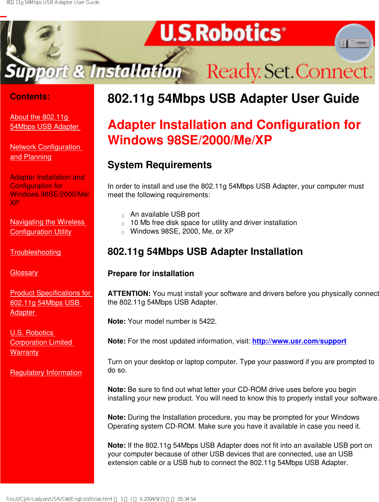 802.11g 54Mbps USB Adapter User Guide           Contents:About the 802.11g 54Mbps USB Adapter Network Configuration and Planning Adapter Installation and Configuration for Windows 98SE/2000/Me/XP Navigating the Wireless Configuration UtilityTroubleshooting Glossary Product Specifications for 802.11g 54Mbps USB Adapter U.S. Robotics Corporation Limited Warranty Regulatory Information802.11g 54Mbps USB Adapter User Guide Adapter Installation and Configuration for Windows 98SE/2000/Me/XP System RequirementsIn order to install and use the 802.11g 54Mbps USB Adapter, your computer must meet the following requirements: ●     An available USB port●     10 Mb free disk space for utility and driver installation●     Windows 98SE, 2000, Me, or XP802.11g 54Mbps USB Adapter InstallationPrepare for installationATTENTION: You must install your software and drivers before you physically connect the 802.11g 54Mbps USB Adapter.Note: Your model number is 5422.Note: For the most updated information, visit: http://www.usr.com/supportTurn on your desktop or laptop computer. Type your password if you are prompted to do so.Note: Be sure to find out what letter your CD-ROM drive uses before you begin installing your new product. You will need to know this to properly install your software.Note: During the Installation procedure, you may be prompted for your Windows Operating system CD-ROM. Make sure you have it available in case you need it.Note: If the 802.11g 54Mbps USB Adapter does not fit into an available USB port on your computer because of other USB devices that are connected, use an USB extension cable or a USB hub to connect the 802.11g 54Mbps USB Adapter.file:///C|/Arcadyan/USR/SW/English/three.html 第 1 頁 / 共 6 2004/9/15 下午 05:34:54