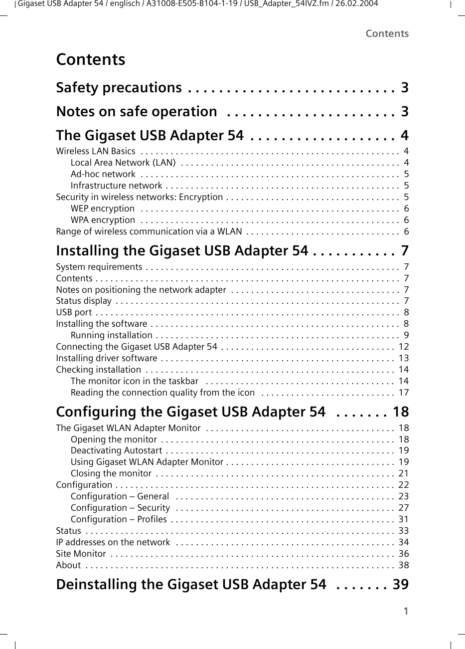 1ContentsGigaset USB Adapter 54 / englisch / A31008-E505-B104-1-19 / USB_Adapter_54IVZ.fm / 26.02.2004ContentsSafety precautions  . . . . . . . . . . . . . . . . . . . . . . . . . . .  3Notes on safe operation  . . . . . . . . . . . . . . . . . . . . . .  3The Gigaset USB Adapter 54  . . . . . . . . . . . . . . . . . . .  4Wireless LAN Basics  . . . . . . . . . . . . . . . . . . . . . . . . . . . . . . . . . . . . . . . . . . . . . . . . . . . .  4Local Area Network (LAN)  . . . . . . . . . . . . . . . . . . . . . . . . . . . . . . . . . . . . . . . . . . . .  4Ad-hoc network  . . . . . . . . . . . . . . . . . . . . . . . . . . . . . . . . . . . . . . . . . . . . . . . . . . . .  5Infrastructure network . . . . . . . . . . . . . . . . . . . . . . . . . . . . . . . . . . . . . . . . . . . . . . .  5Security in wireless networks: Encryption . . . . . . . . . . . . . . . . . . . . . . . . . . . . . . . . . . .  5WEP encryption   . . . . . . . . . . . . . . . . . . . . . . . . . . . . . . . . . . . . . . . . . . . . . . . . . . . .  6WPA encryption  . . . . . . . . . . . . . . . . . . . . . . . . . . . . . . . . . . . . . . . . . . . . . . . . . . . .  6Range of wireless communication via a WLAN  . . . . . . . . . . . . . . . . . . . . . . . . . . . . . . .  6Installing the Gigaset USB Adapter 54 . . . . . . . . . . .  7System requirements . . . . . . . . . . . . . . . . . . . . . . . . . . . . . . . . . . . . . . . . . . . . . . . . . . .  7Contents . . . . . . . . . . . . . . . . . . . . . . . . . . . . . . . . . . . . . . . . . . . . . . . . . . . . . . . . . . . . .  7Notes on positioning the network adapter  . . . . . . . . . . . . . . . . . . . . . . . . . . . . . . . . . .  7Status display  . . . . . . . . . . . . . . . . . . . . . . . . . . . . . . . . . . . . . . . . . . . . . . . . . . . . . . . . . 7USB port  . . . . . . . . . . . . . . . . . . . . . . . . . . . . . . . . . . . . . . . . . . . . . . . . . . . . . . . . . . . . .  8Installing the software . . . . . . . . . . . . . . . . . . . . . . . . . . . . . . . . . . . . . . . . . . . . . . . . . .  8Running installation . . . . . . . . . . . . . . . . . . . . . . . . . . . . . . . . . . . . . . . . . . . . . . . . .  9Connecting the Gigaset USB Adapter 54 . . . . . . . . . . . . . . . . . . . . . . . . . . . . . . . . . . .  12Installing driver software . . . . . . . . . . . . . . . . . . . . . . . . . . . . . . . . . . . . . . . . . . . . . . .  13Checking installation  . . . . . . . . . . . . . . . . . . . . . . . . . . . . . . . . . . . . . . . . . . . . . . . . . .  14The monitor icon in the taskbar   . . . . . . . . . . . . . . . . . . . . . . . . . . . . . . . . . . . . . .  14Reading the connection quality from the icon   . . . . . . . . . . . . . . . . . . . . . . . . . . .  17Configuring the Gigaset USB Adapter 54   . . . . . . .  18The Gigaset WLAN Adapter Monitor  . . . . . . . . . . . . . . . . . . . . . . . . . . . . . . . . . . . . . .  18Opening the monitor  . . . . . . . . . . . . . . . . . . . . . . . . . . . . . . . . . . . . . . . . . . . . . . .  18Deactivating Autostart  . . . . . . . . . . . . . . . . . . . . . . . . . . . . . . . . . . . . . . . . . . . . . .  19Using Gigaset WLAN Adapter Monitor . . . . . . . . . . . . . . . . . . . . . . . . . . . . . . . . . .  19Closing the monitor  . . . . . . . . . . . . . . . . . . . . . . . . . . . . . . . . . . . . . . . . . . . . . . . .  21Configuration . . . . . . . . . . . . . . . . . . . . . . . . . . . . . . . . . . . . . . . . . . . . . . . . . . . . . . . .  22Configuration – General   . . . . . . . . . . . . . . . . . . . . . . . . . . . . . . . . . . . . . . . . . . . .  23Configuration – Security  . . . . . . . . . . . . . . . . . . . . . . . . . . . . . . . . . . . . . . . . . . . .  27Configuration – Profiles  . . . . . . . . . . . . . . . . . . . . . . . . . . . . . . . . . . . . . . . . . . . . .  31Status  . . . . . . . . . . . . . . . . . . . . . . . . . . . . . . . . . . . . . . . . . . . . . . . . . . . . . . . . . . . . . .  33IP addresses on the network  . . . . . . . . . . . . . . . . . . . . . . . . . . . . . . . . . . . . . . . . . . . .  34Site Monitor  . . . . . . . . . . . . . . . . . . . . . . . . . . . . . . . . . . . . . . . . . . . . . . . . . . . . . . . . .  36About  . . . . . . . . . . . . . . . . . . . . . . . . . . . . . . . . . . . . . . . . . . . . . . . . . . . . . . . . . . . . . . 38Deinstalling the Gigaset USB Adapter 54   . . . . . . . 39