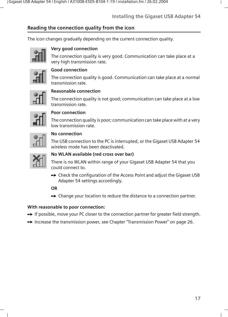 17Installing the Gigaset USB Adapter 54Gigaset USB Adapter 54 / English / A31008-E505-B104-1-19 / installation.fm / 26.02.2004Reading the connection quality from the iconThe icon changes gradually depending on the current connection quality. With reasonable to poor connection:ìIf possible, move your PC closer to the connection partner for greater field strength.ìIncrease the transmission power, see Chapter &quot;Transmission Power&quot; on page 26.Very good connection The connection quality is very good. Communication can take place at a very high transmission rate.Good connection The connection quality is good. Communication can take place at a normal transmission rate.Reasonable connection The connection quality is not good; communication can take place at a low transmission rate. Poor connection The connection quality is poor; communication can take place with at a very low transmission rate.No connection The USB connection to the PC is interrupted, or the Gigaset USB Adapter 54 wireless mode has been deactivated.No WLAN available (red cross over bar) There is no WLAN within range of your Gigaset USB Adapter 54 that you could connect to. ìCheck the configuration of the Access Point and adjust the Gigaset USB Adapter 54 settings accordingly.OR ìChange your location to reduce the distance to a connection partner.