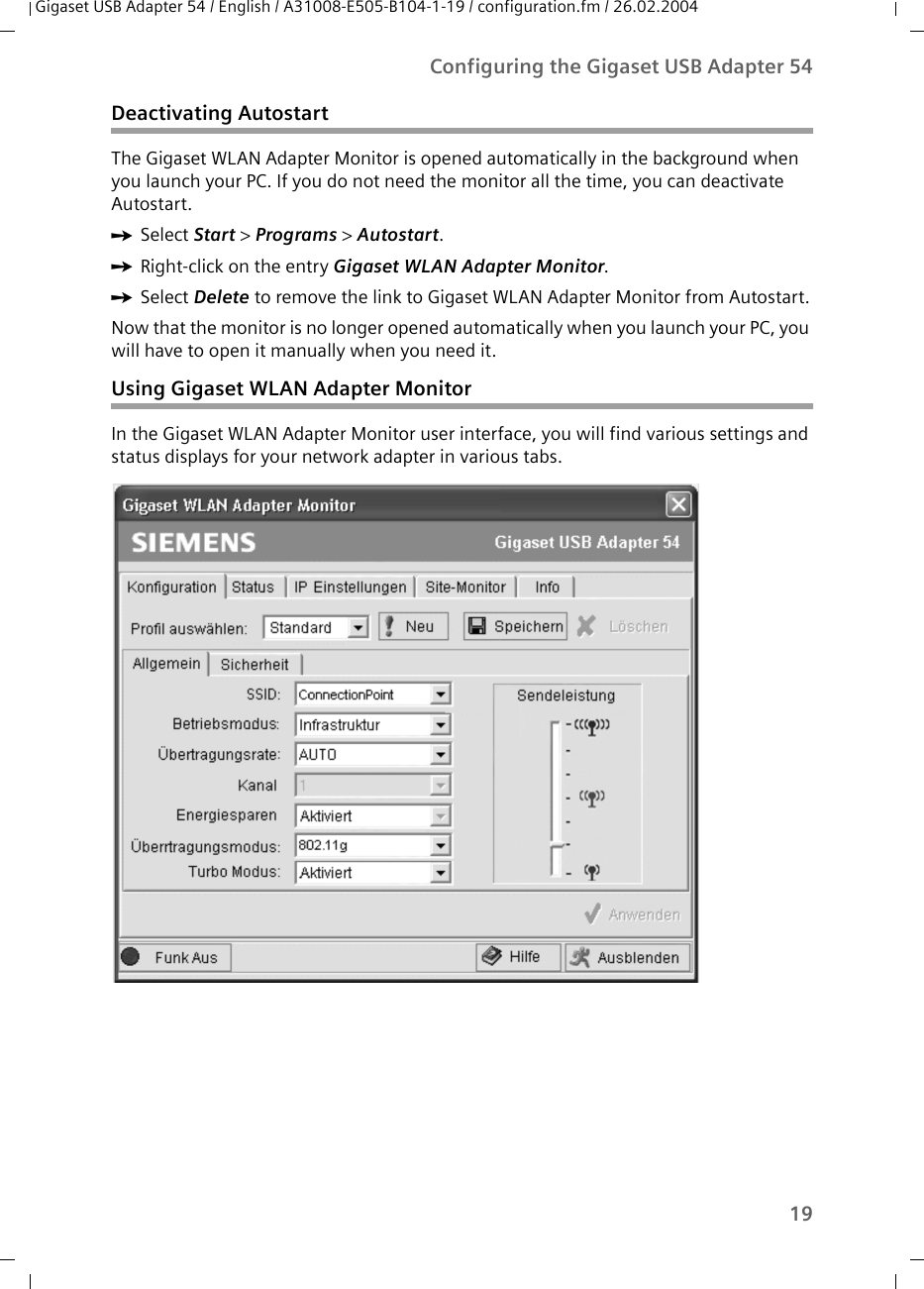 19Configuring the Gigaset USB Adapter 54Gigaset USB Adapter 54 / English / A31008-E505-B104-1-19 / configuration.fm / 26.02.2004Deactivating Autostart The Gigaset WLAN Adapter Monitor is opened automatically in the background when you launch your PC. If you do not need the monitor all the time, you can deactivate Autostart. ìSelect Start &gt; Programs &gt; Autostart.ìRight-click on the entry Gigaset WLAN Adapter Monitor. ìSelect Delete to remove the link to Gigaset WLAN Adapter Monitor from Autostart.Now that the monitor is no longer opened automatically when you launch your PC, you will have to open it manually when you need it. Using Gigaset WLAN Adapter MonitorIn the Gigaset WLAN Adapter Monitor user interface, you will find various settings and status displays for your network adapter in various tabs. 