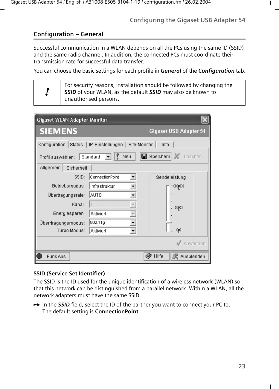 23Configuring the Gigaset USB Adapter 54Gigaset USB Adapter 54 / English / A31008-E505-B104-1-19 / configuration.fm / 26.02.2004Configuration – GeneralSuccessful communication in a WLAN depends on all the PCs using the same ID (SSID) and the same radio channel. In addition, the connected PCs must coordinate their transmission rate for successful data transfer. You can choose the basic settings for each profile in General of the Configuration tab.SSID (Service Set Identifier)The SSID is the ID used for the unique identification of a wireless network (WLAN) so that this network can be distinguished from a parallel network. Within a WLAN, all the network adapters must have the same SSID. ìIn the SSID field, select the ID of the partner you want to connect your PC to. The default setting is ConnectionPoint.!For security reasons, installation should be followed by changing the SSID of your WLAN, as the default SSID may also be known to unauthorised persons.