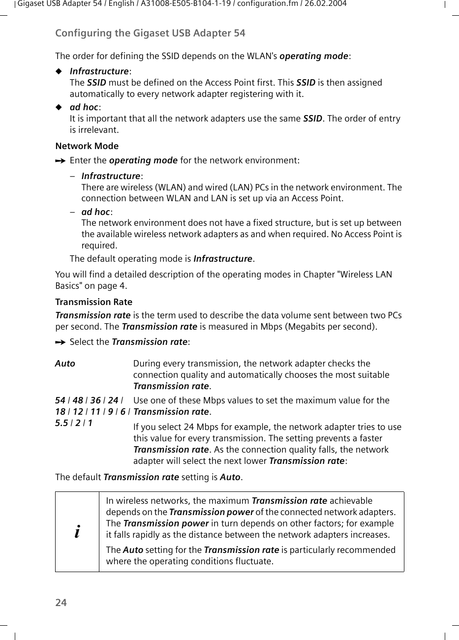 24Configuring the Gigaset USB Adapter 54Gigaset USB Adapter 54 / English / A31008-E505-B104-1-19 / configuration.fm / 26.02.2004The order for defining the SSID depends on the WLAN&apos;s operating mode:uInfrastructure: The SSID must be defined on the Access Point first. This SSID is then assigned automatically to every network adapter registering with it.uad hoc: It is important that all the network adapters use the same SSID. The order of entry is irrelevant.Network Mode ìEnter the operating mode for the network environment: –Infrastructure: There are wireless (WLAN) and wired (LAN) PCs in the network environment. The connection between WLAN and LAN is set up via an Access Point. –ad hoc: The network environment does not have a fixed structure, but is set up between the available wireless network adapters as and when required. No Access Point is required.The default operating mode is Infrastructure.You will find a detailed description of the operating modes in Chapter &quot;Wireless LAN Basics&quot; on page 4.Transmission Rate Transmission rate is the term used to describe the data volume sent between two PCs per second. The Transmission rate is measured in Mbps (Megabits per second). ìSelect the Transmission rate:The default Transmission rate setting is Auto.Auto  During every transmission, the network adapter checks the connection quality and automatically chooses the most suitable Transmission rate.54 / 48 / 36 / 24 / 18 / 12 / 11 / 9 / 6/ 5.5 / 2 / 1Use one of these Mbps values to set the maximum value for the Transmission rate. If you select 24 Mbps for example, the network adapter tries to use this value for every transmission. The setting prevents a faster Transmission rate. As the connection quality falls, the network adapter will select the next lower Transmission rate:iIn wireless networks, the maximum Transmission rate achievable depends on the Transmission power of the connected network adapters. The Transmission power in turn depends on other factors; for example it falls rapidly as the distance between the network adapters increases.The Auto setting for the Transmission rate is particularly recommended where the operating conditions fluctuate. 