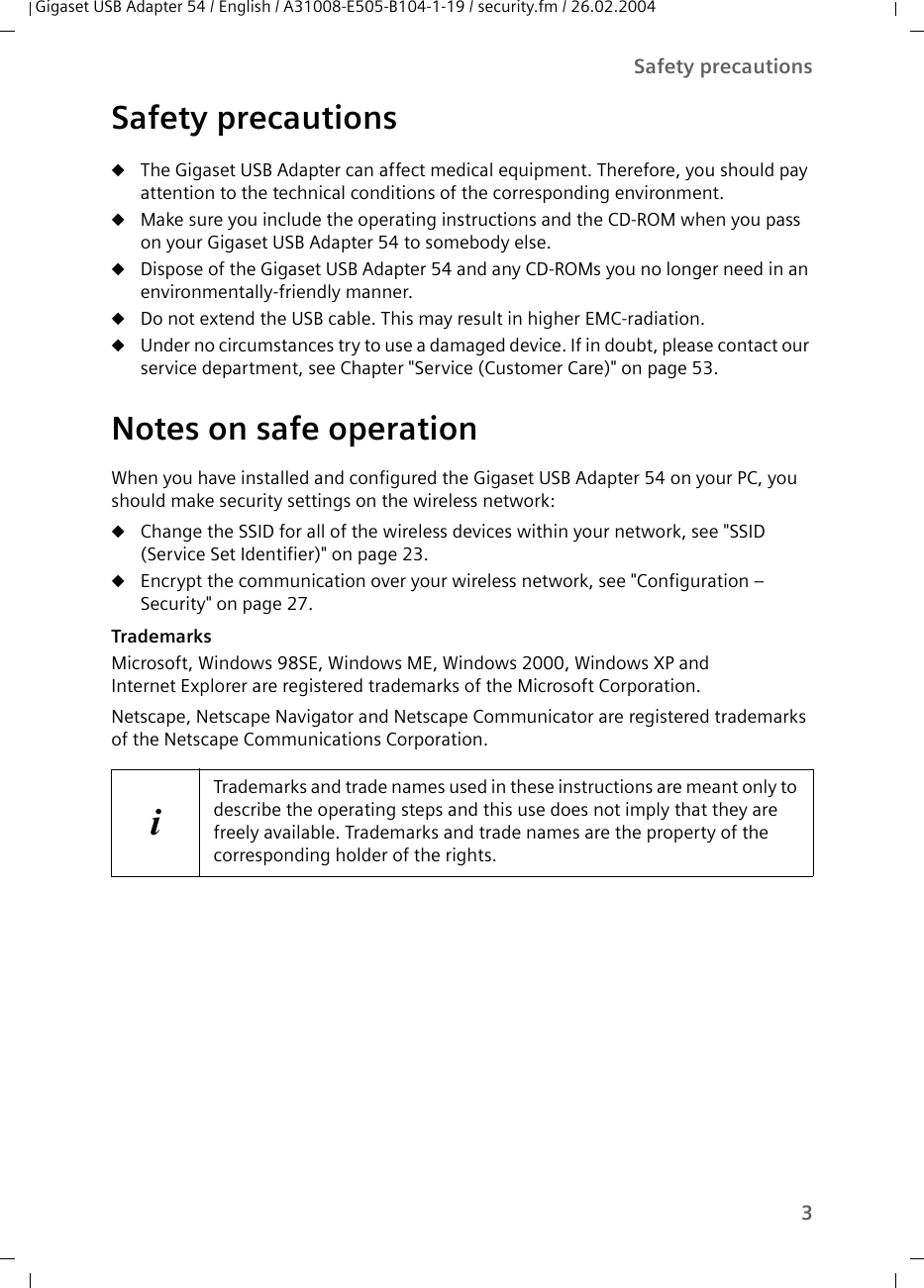 3Safety precautionsGigaset USB Adapter 54 / English / A31008-E505-B104-1-19 / security.fm / 26.02.2004Safety precautionsuThe Gigaset USB Adapter can affect medical equipment. Therefore, you should pay attention to the technical conditions of the corresponding environment.uMake sure you include the operating instructions and the CD-ROM when you pass on your Gigaset USB Adapter 54 to somebody else.uDispose of the Gigaset USB Adapter 54 and any CD-ROMs you no longer need in an environmentally-friendly manner.uDo not extend the USB cable. This may result in higher EMC-radiation.uUnder no circumstances try to use a damaged device. If in doubt, please contact our service department, see Chapter &quot;Service (Customer Care)&quot; on page 53.Notes on safe operationWhen you have installed and configured the Gigaset USB Adapter 54 on your PC, you should make security settings on the wireless network:uChange the SSID for all of the wireless devices within your network, see &quot;SSID (Service Set Identifier)&quot; on page 23.uEncrypt the communication over your wireless network, see &quot;Configuration – Security&quot; on page 27. TrademarksMicrosoft, Windows 98SE, Windows ME, Windows 2000, Windows XP and Internet Explorer are registered trademarks of the Microsoft Corporation.Netscape, Netscape Navigator and Netscape Communicator are registered trademarks of the Netscape Communications Corporation.iTrademarks and trade names used in these instructions are meant only to describe the operating steps and this use does not imply that they are freely available. Trademarks and trade names are the property of the corresponding holder of the rights.