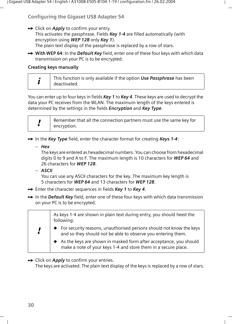 30Configuring the Gigaset USB Adapter 54Gigaset USB Adapter 54 / English / A31008-E505-B104-1-19 / configuration.fm / 26.02.2004ìClick on Apply to confirm your entry.This activates the passphrase. Fields Key 1-4 are filled automatically (with encryption using WEP 128 only Key 1).The plain text display of the passphrase is replaced by a row of stars.ìWith WEP 64: In the Default Key field, enter one of these four keys with which data transmission on your PC is to be encrypted.Creating keys manuallyYou can enter up to four keys in fields Key 1 to Key 4. These keys are used to decrypt the data your PC receives from the WLAN. The maximum length of the keys entered is determined by the settings in the fields Encryption and Key Type.ìIn the Key Type field, enter the character format for creating Keys 1-4:–HexThe keys are entered as hexadecimal numbers. You can choose from hexadecimal digits 0 to 9 and A to F. The maximum length is 10 characters for WEP 64 and 26 characters for WEP 128. –ASCII You can use any ASCII characters for the key. The maximum key length is 5characters for WEP 64 and 13 characters for WEP 128.ìEnter the character sequences in fields Key 1 to Key 4. ìIn the Default Key field, enter one of these four keys with which data transmission on your PC is to be encrypted.ìClick on Apply to confirm your entries.The keys are activated. The plain text display of the keys is replaced by a row of stars.iThis function is only available if the option Use Passphrase has been deactivated.!Remember that all the connection partners must use the same key for encryption.!As keys 1-4 are shown in plain text during entry, you should heed the following:uFor security reasons, unauthorised persons should not know the keys and so they should not be able to observe you entering them.uAs the keys are shown in masked form after acceptance, you should make a note of your keys 1-4 and store them in a secure place. 