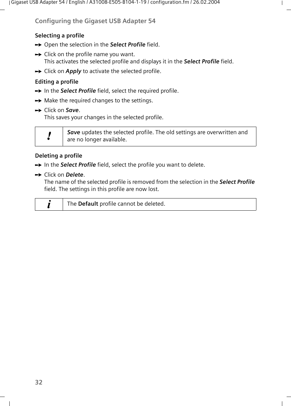 32Configuring the Gigaset USB Adapter 54Gigaset USB Adapter 54 / English / A31008-E505-B104-1-19 / configuration.fm / 26.02.2004Selecting a profileìOpen the selection in the Select Profile field. ìClick on the profile name you want.This activates the selected profile and displays it in the Select Profile field.ìClick on Apply to activate the selected profile.Editing a profileìIn the Select Profile field, select the required profile. ìMake the required changes to the settings.ìClick on Save.This saves your changes in the selected profile. Deleting a profileìIn the Select Profile field, select the profile you want to delete. ìClick on Delete.The name of the selected profile is removed from the selection in the Select Profile field. The settings in this profile are now lost.!Save updates the selected profile. The old settings are overwritten and are no longer available.iThe Default profile cannot be deleted.