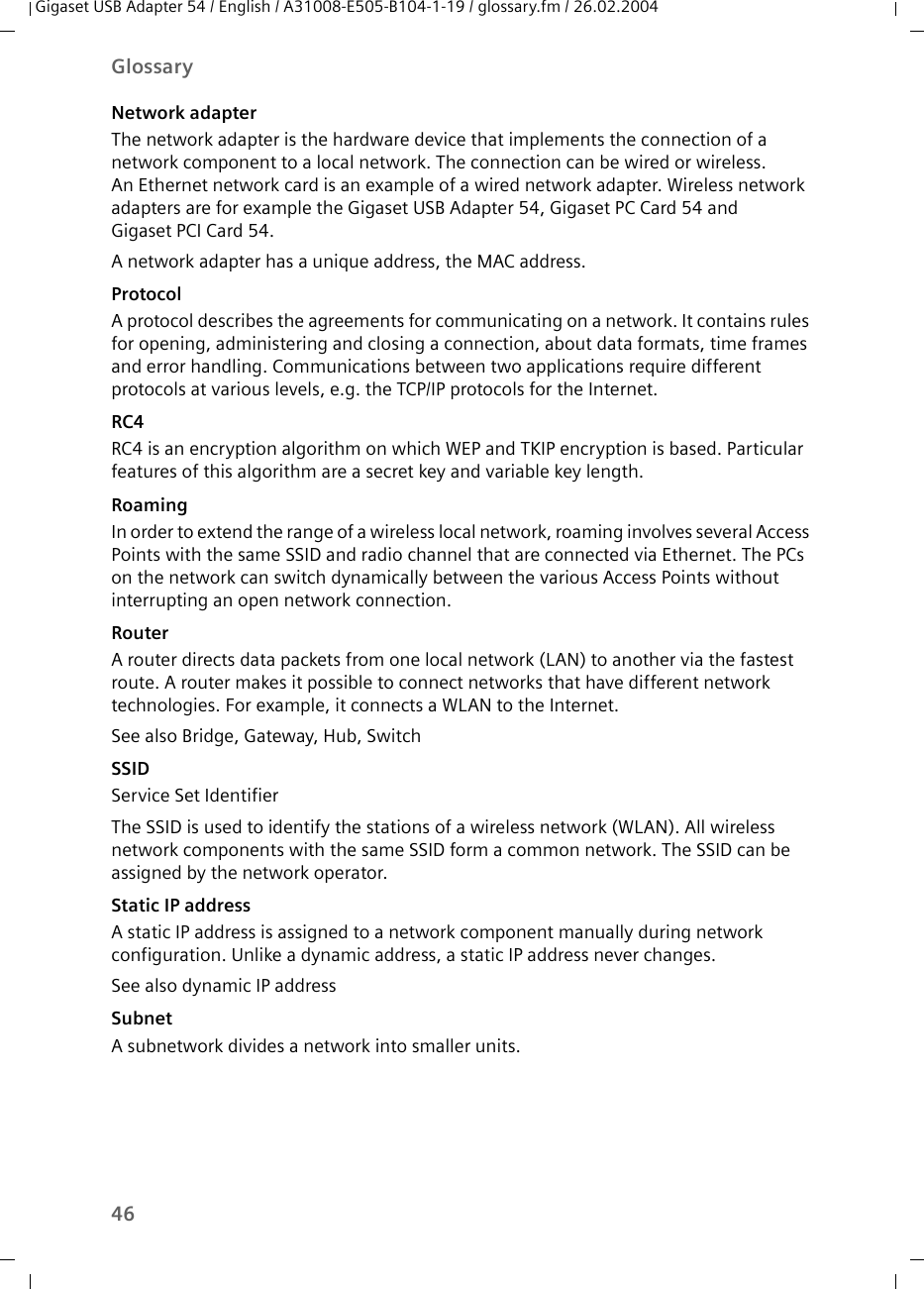 46GlossaryGigaset USB Adapter 54 / English / A31008-E505-B104-1-19 / glossary.fm / 26.02.2004Network adapterThe network adapter is the hardware device that implements the connection of a network component to a local network. The connection can be wired or wireless. An Ethernet network card is an example of a wired network adapter. Wireless network adapters are for example the Gigaset USB Adapter 54, Gigaset PC Card 54 and Gigaset PCI Card 54.A network adapter has a unique address, the MAC address.ProtocolA protocol describes the agreements for communicating on a network. It contains rules for opening, administering and closing a connection, about data formats, time frames and error handling. Communications between two applications require different protocols at various levels, e.g. the TCP/IP protocols for the Internet.RC4RC4 is an encryption algorithm on which WEP and TKIP encryption is based. Particular features of this algorithm are a secret key and variable key length.RoamingIn order to extend the range of a wireless local network, roaming involves several Access Points with the same SSID and radio channel that are connected via Ethernet. The PCs on the network can switch dynamically between the various Access Points without interrupting an open network connection. RouterA router directs data packets from one local network (LAN) to another via the fastest route. A router makes it possible to connect networks that have different network technologies. For example, it connects a WLAN to the Internet.See also Bridge, Gateway, Hub, SwitchSSIDService Set IdentifierThe SSID is used to identify the stations of a wireless network (WLAN). All wireless network components with the same SSID form a common network. The SSID can be assigned by the network operator. Static IP addressA static IP address is assigned to a network component manually during network configuration. Unlike a dynamic address, a static IP address never changes.See also dynamic IP addressSubnetA subnetwork divides a network into smaller units. 