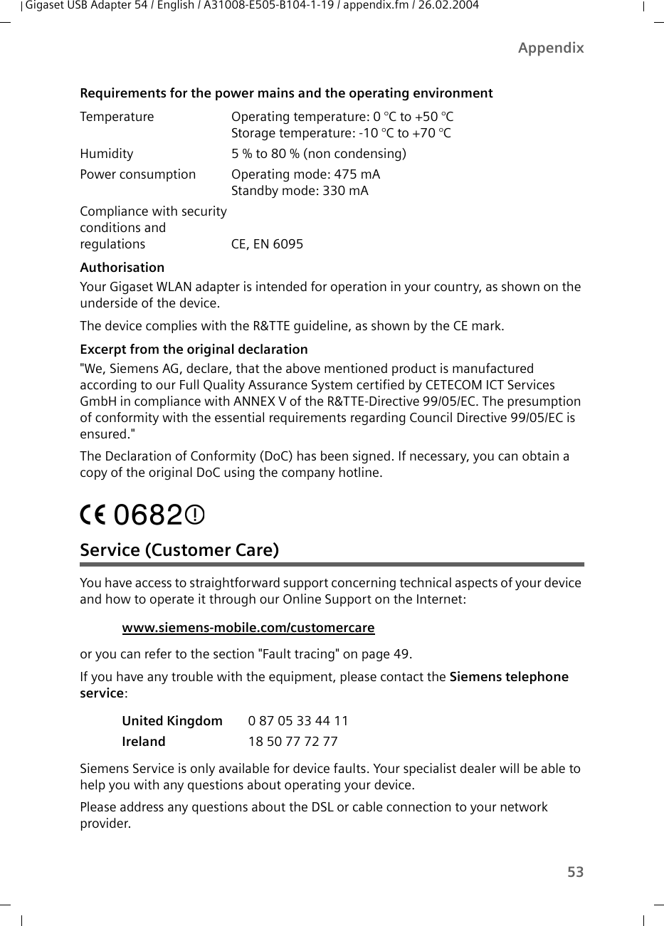 53AppendixGigaset USB Adapter 54 / English / A31008-E505-B104-1-19 / appendix.fm / 26.02.2004AuthorisationYour Gigaset WLAN adapter is intended for operation in your country, as shown on the underside of the device.The device complies with the R&amp;TTE guideline, as shown by the CE mark.Excerpt from the original declaration&quot;We, Siemens AG, declare, that the above mentioned product is manufactured according to our Full Quality Assurance System certified by CETECOM ICT Services GmbH in compliance with ANNEX V of the R&amp;TTE-Directive 99/05/EC. The presumption of conformity with the essential requirements regarding Council Directive 99/05/EC is ensured.&quot;The Declaration of Conformity (DoC) has been signed. If necessary, you can obtain a copy of the original DoC using the company hotline.  Service (Customer Care)You have access to straightforward support concerning technical aspects of your device and how to operate it through our Online Support on the Internet:or you can refer to the section &quot;Fault tracing&quot; on page 49.If you have any trouble with the equipment, please contact the Siemens telephone service:Siemens Service is only available for device faults. Your specialist dealer will be able to help you with any questions about operating your device.Please address any questions about the DSL or cable connection to your network provider.Requirements for the power mains and the operating environmentTemperature Operating temperature: 0 °C to +50 °CStorage temperature: -10 °C to +70 °C Humidity 5 % to 80 % (non condensing) Power consumption Operating mode: 475 mAStandby mode: 330 mACompliance with security conditions and regulations CE, EN 6095www.siemens-mobile.com/customercare United Kingdom  0 87 05 33 44 11Ireland  18 50 77 72 77