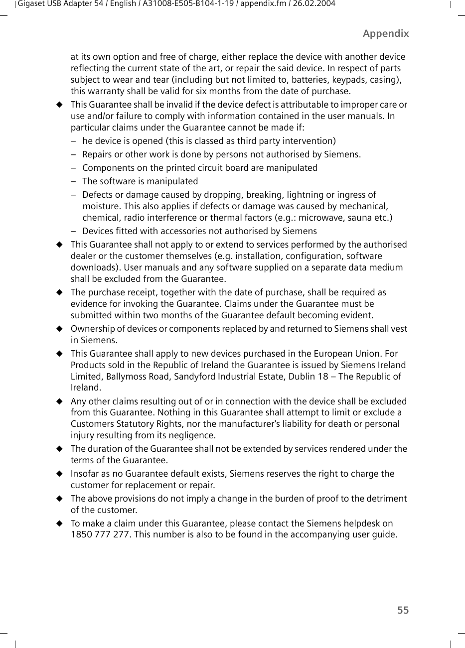 55AppendixGigaset USB Adapter 54 / English / A31008-E505-B104-1-19 / appendix.fm / 26.02.2004at its own option and free of charge, either replace the device with another device reflecting the current state of the art, or repair the said device. In respect of parts subject to wear and tear (including but not limited to, batteries, keypads, casing), this warranty shall be valid for six months from the date of purchase. uThis Guarantee shall be invalid if the device defect is attributable to improper care or use and/or failure to comply with information contained in the user manuals. In particular claims under the Guarantee cannot be made if:– he device is opened (this is classed as third party intervention)– Repairs or other work is done by persons not authorised by Siemens.– Components on the printed circuit board are manipulated– The software is manipulated– Defects or damage caused by dropping, breaking, lightning or ingress of moisture. This also applies if defects or damage was caused by mechanical, chemical, radio interference or thermal factors (e.g.: microwave, sauna etc.)– Devices fitted with accessories not authorised by SiemensuThis Guarantee shall not apply to or extend to services performed by the authorised dealer or the customer themselves (e.g. installation, configuration, software downloads). User manuals and any software supplied on a separate data medium shall be excluded from the Guarantee. uThe purchase receipt, together with the date of purchase, shall be required as evidence for invoking the Guarantee. Claims under the Guarantee must be submitted within two months of the Guarantee default becoming evident. uOwnership of devices or components replaced by and returned to Siemens shall vest in Siemens.uThis Guarantee shall apply to new devices purchased in the European Union. For Products sold in the Republic of Ireland the Guarantee is issued by Siemens Ireland Limited, Ballymoss Road, Sandyford Industrial Estate, Dublin 18 – The Republic of Ireland.uAny other claims resulting out of or in connection with the device shall be excluded from this Guarantee. Nothing in this Guarantee shall attempt to limit or exclude a Customers Statutory Rights, nor the manufacturer&apos;s liability for death or personal injury resulting from its negligence. uThe duration of the Guarantee shall not be extended by services rendered under the terms of the Guarantee.uInsofar as no Guarantee default exists, Siemens reserves the right to charge the customer for replacement or repair. uThe above provisions do not imply a change in the burden of proof to the detriment of the customer.uTo make a claim under this Guarantee, please contact the Siemens helpdesk on 1850 777 277. This number is also to be found in the accompanying user guide. 