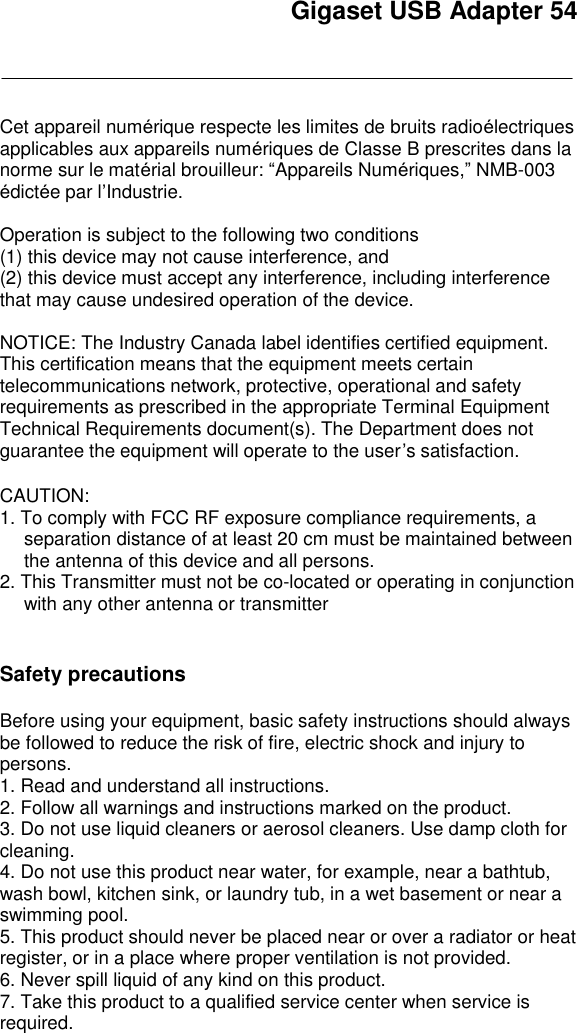 Gigaset USB Adapter 54    Cet appareil numérique respecte les limites de bruits radioélectriques applicables aux appareils numériques de Classe B prescrites dans la norme sur le matérial brouilleur: “Appareils Numériques,” NMB-003 édictée par l’Industrie.  Operation is subject to the following two conditions  (1) this device may not cause interference, and  (2) this device must accept any interference, including interference that may cause undesired operation of the device.  NOTICE: The Industry Canada label identifies certified equipment. This certification means that the equipment meets certain telecommunications network, protective, operational and safety requirements as prescribed in the appropriate Terminal Equipment Technical Requirements document(s). The Department does not guarantee the equipment will operate to the user’s satisfaction.  CAUTION: 1. To comply with FCC RF exposure compliance requirements, a separation distance of at least 20 cm must be maintained between the antenna of this device and all persons. 2. This Transmitter must not be co-located or operating in conjunction with any other antenna or transmitter    Safety precautions  Before using your equipment, basic safety instructions should always be followed to reduce the risk of fire, electric shock and injury to persons.  1. Read and understand all instructions. 2. Follow all warnings and instructions marked on the product. 3. Do not use liquid cleaners or aerosol cleaners. Use damp cloth for cleaning.  4. Do not use this product near water, for example, near a bathtub, wash bowl, kitchen sink, or laundry tub, in a wet basement or near a swimming pool. 5. This product should never be placed near or over a radiator or heat register, or in a place where proper ventilation is not provided. 6. Never spill liquid of any kind on this product. 7. Take this product to a qualified service center when service is required. 