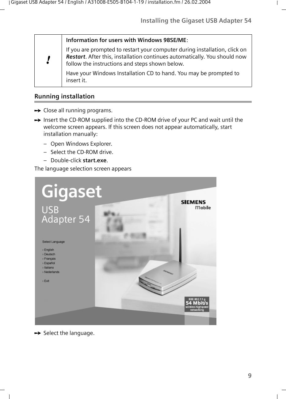 9Installing the Gigaset USB Adapter 54Gigaset USB Adapter 54 / English / A31008-E505-B104-1-19 / installation.fm / 26.02.2004Running installationìClose all running programs. ìInsert the CD-ROM supplied into the CD-ROM drive of your PC and wait until the welcome screen appears. If this screen does not appear automatically, start installation manually:– Open Windows Explorer.– Select the CD-ROM drive.– Double-click start.exe.The language selection screen appearsìSelect the language.!Information for users with Windows 98SE/ME:If you are prompted to restart your computer during installation, click on Restart. After this, installation continues automatically. You should now follow the instructions and steps shown below.Have your Windows Installation CD to hand. You may be prompted to insert it.