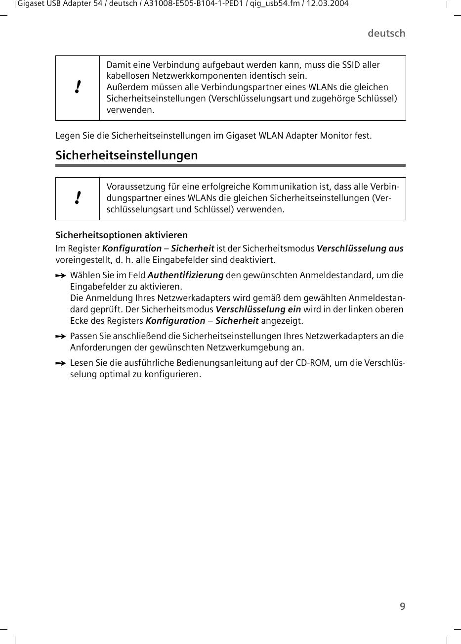 9deutschGigaset USB Adapter 54 / deutsch / A31008-E505-B104-1-PED1 / qig_usb54.fm / 12.03.2004Legen Sie die Sicherheitseinstellungen im Gigaset WLAN Adapter Monitor fest.SicherheitseinstellungenSicherheitsoptionen aktivieren Im Register Konfiguration – Sicherheit ist der Sicherheitsmodus Verschlüsselung aus voreingestellt, d. h. alle Eingabefelder sind deaktiviert. ìWählen Sie im Feld Authentifizierung den gewünschten Anmeldestandard, um die Eingabefelder zu aktivieren.Die Anmeldung Ihres Netzwerkadapters wird gemäß dem gewählten Anmeldestan-dard geprüft. Der Sicherheitsmodus Verschlüsselung ein wird in der linken oberen Ecke des Registers Konfiguration – Sicherheit angezeigt. ìPassen Sie anschließend die Sicherheitseinstellungen Ihres Netzwerkadapters an die Anforderungen der gewünschten Netzwerkumgebung an.ìLesen Sie die ausführliche Bedienungsanleitung auf der CD-ROM, um die Verschlüs-selung optimal zu konfigurieren.!Damit eine Verbindung aufgebaut werden kann, muss die SSID aller kabellosen Netzwerkkomponenten identisch sein. Außerdem müssen alle Verbindungspartner eines WLANs die gleichen Sicherheitseinstellungen (Verschlüsselungsart und zugehörge Schlüssel) verwenden.!Voraussetzung für eine erfolgreiche Kommunikation ist, dass alle Verbin-dungspartner eines WLANs die gleichen Sicherheitseinstellungen (Ver-schlüsselungsart und Schlüssel) verwenden.