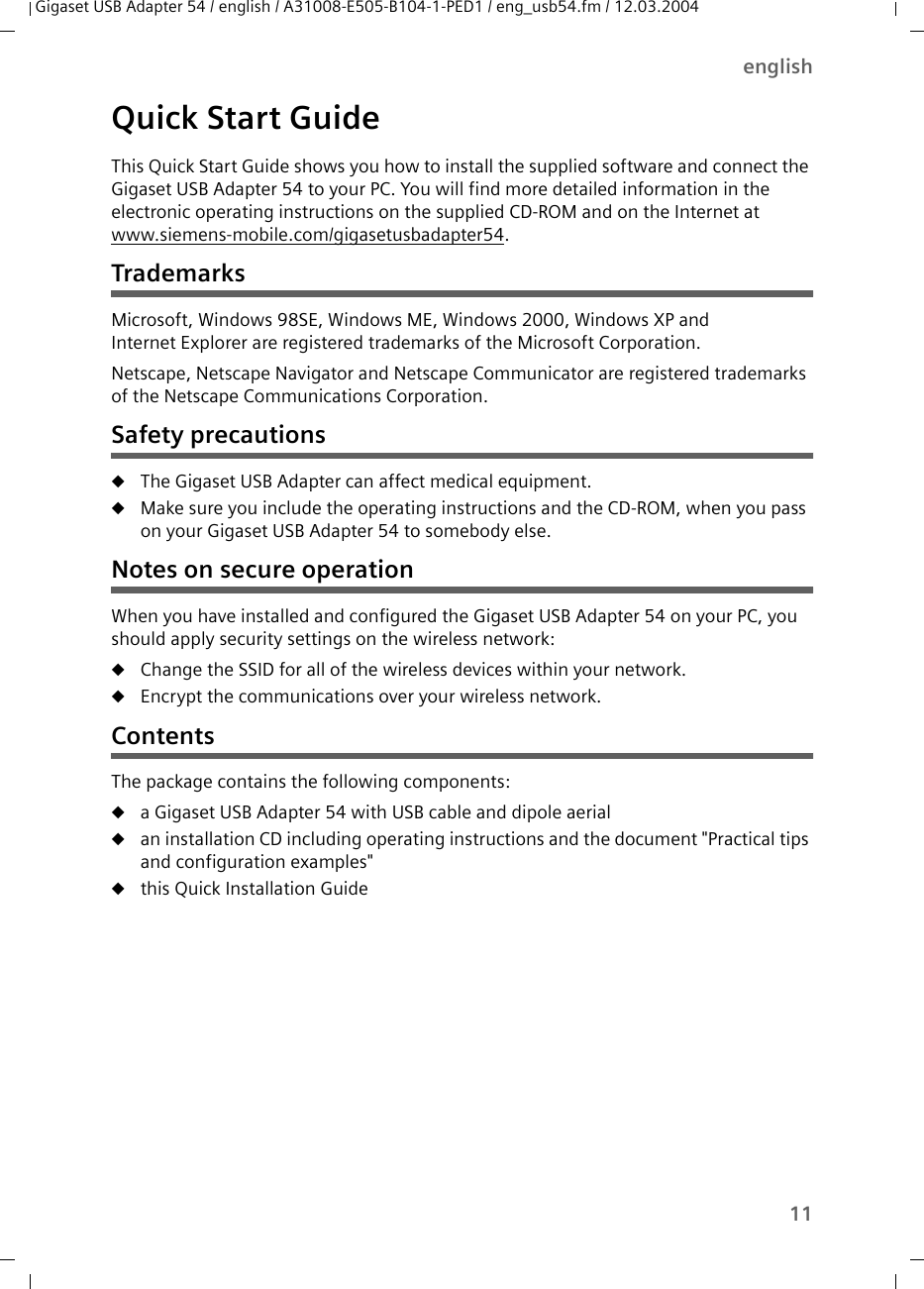 11englishGigaset USB Adapter 54 / english / A31008-E505-B104-1-PED1 / eng_usb54.fm / 12.03.2004Quick Start GuideThis Quick Start Guide shows you how to install the supplied software and connect the Gigaset USB Adapter 54 to your PC. You will find more detailed information in the electronic operating instructions on the supplied CD-ROM and on the Internet at www.siemens-mobile.com/gigasetusbadapter54.TrademarksMicrosoft, Windows 98SE, Windows ME, Windows 2000, Windows XP and Internet Explorer are registered trademarks of the Microsoft Corporation.Netscape, Netscape Navigator and Netscape Communicator are registered trademarks of the Netscape Communications Corporation.Safety precautionsuThe Gigaset USB Adapter can affect medical equipment. uMake sure you include the operating instructions and the CD-ROM, when you pass on your Gigaset USB Adapter 54 to somebody else.Notes on secure operationWhen you have installed and configured the Gigaset USB Adapter 54 on your PC, you should apply security settings on the wireless network:uChange the SSID for all of the wireless devices within your network.uEncrypt the communications over your wireless network.ContentsThe package contains the following components:ua Gigaset USB Adapter 54 with USB cable and dipole aerialuan installation CD including operating instructions and the document &quot;Practical tips and configuration examples&quot;uthis Quick Installation Guide