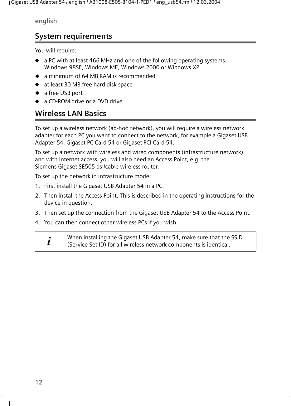 12englishGigaset USB Adapter 54 / english / A31008-E505-B104-1-PED1 / eng_usb54.fm / 12.03.2004System requirementsYou will require: ua PC with at least 466 MHz and one of the following operating systems: Windows 98SE, Windows ME, Windows 2000 or Windows XPua minimum of 64 MB RAM is recommendeduat least 30 MB free hard disk spaceua free USB portua CD-ROM drive or a DVD driveWireless LAN BasicsTo set up a wireless network (ad-hoc network), you will require a wireless network adapter for each PC you want to connect to the network, for example a Gigaset USB Adapter 54, Gigaset PC Card 54 or Gigaset PCI Card 54.To set up a network with wireless and wired components (infrastructure network) and with Internet access, you will also need an Access Point, e.g. the Siemens Gigaset SE505 dsl/cable wireless router.To set up the network in infrastructure mode:1. First install the Gigaset USB Adapter 54 in a PC. 2. Then install the Access Point. This is described in the operating instructions for the device in question.3. Then set up the connection from the Gigaset USB Adapter 54 to the Access Point. 4. You can then connect other wireless PCs if you wish. iWhen installing the Gigaset USB Adapter 54, make sure that the SSID (Service Set ID) for all wireless network components is identical. 