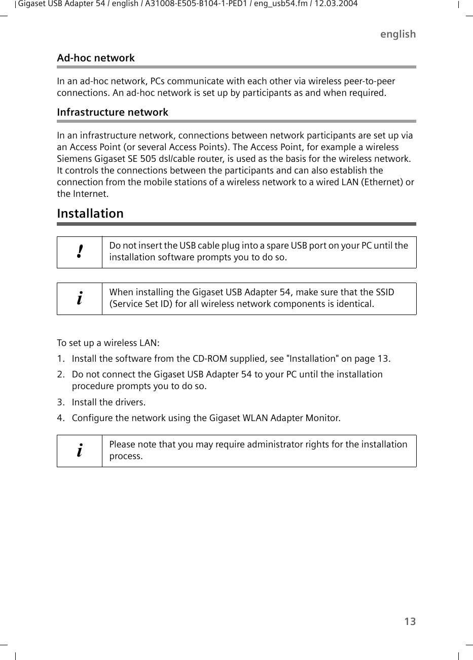 13englishGigaset USB Adapter 54 / english / A31008-E505-B104-1-PED1 / eng_usb54.fm / 12.03.2004Ad-hoc networkIn an ad-hoc network, PCs communicate with each other via wireless peer-to-peer connections. An ad-hoc network is set up by participants as and when required.Infrastructure networkIn an infrastructure network, connections between network participants are set up via an Access Point (or several Access Points). The Access Point, for example a wireless Siemens Gigaset SE 505 dsl/cable router, is used as the basis for the wireless network. It controls the connections between the participants and can also establish the connection from the mobile stations of a wireless network to a wired LAN (Ethernet) or the Internet.InstallationTo set up a wireless LAN:1. Install the software from the CD-ROM supplied, see &quot;Installation&quot; on page 13. 2. Do not connect the Gigaset USB Adapter 54 to your PC until the installation procedure prompts you to do so.3. Install the drivers.4. Configure the network using the Gigaset WLAN Adapter Monitor. !Do not insert the USB cable plug into a spare USB port on your PC until the installation software prompts you to do so.iWhen installing the Gigaset USB Adapter 54, make sure that the SSID (Service Set ID) for all wireless network components is identical. iPlease note that you may require administrator rights for the installation process.
