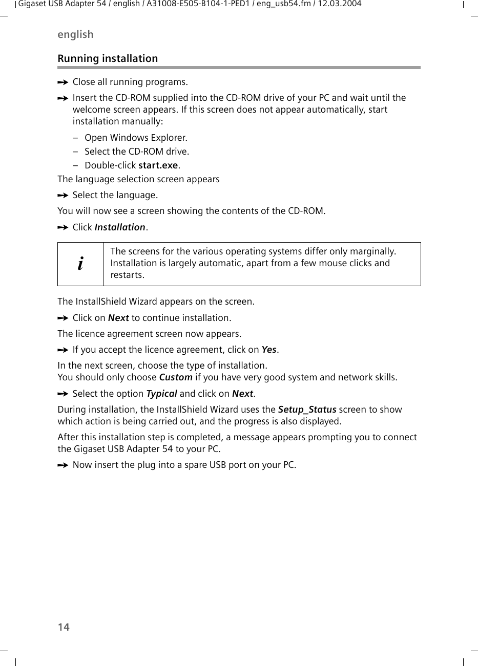 14englishGigaset USB Adapter 54 / english / A31008-E505-B104-1-PED1 / eng_usb54.fm / 12.03.2004Running installationìClose all running programs. ìInsert the CD-ROM supplied into the CD-ROM drive of your PC and wait until the welcome screen appears. If this screen does not appear automatically, start installation manually:– Open Windows Explorer.– Select the CD-ROM drive.– Double-click start.exe.The language selection screen appearsìSelect the language.You will now see a screen showing the contents of the CD-ROM.ìClick Installation.The InstallShield Wizard appears on the screen.ìClick on Next to continue installation.The licence agreement screen now appears.ìIf you accept the licence agreement, click on Yes.In the next screen, choose the type of installation. You should only choose Custom if you have very good system and network skills. ìSelect the option Typical and click on Next.During installation, the InstallShield Wizard uses the Setup_Status screen to show which action is being carried out, and the progress is also displayed. After this installation step is completed, a message appears prompting you to connect the Gigaset USB Adapter 54 to your PC.ìNow insert the plug into a spare USB port on your PC. iThe screens for the various operating systems differ only marginally. Installation is largely automatic, apart from a few mouse clicks and restarts.