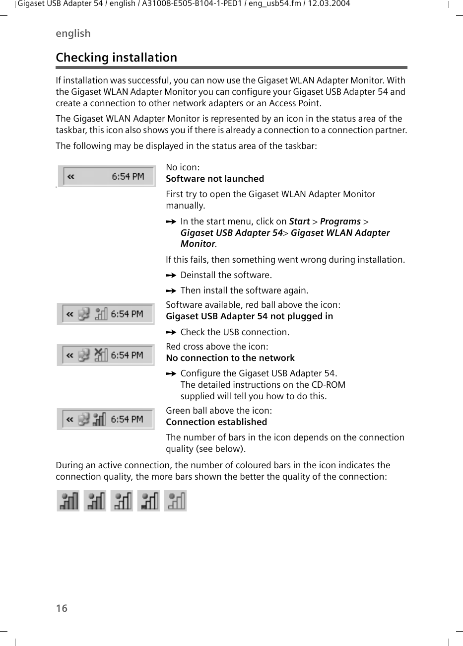 16englishGigaset USB Adapter 54 / english / A31008-E505-B104-1-PED1 / eng_usb54.fm / 12.03.2004Checking installationIf installation was successful, you can now use the Gigaset WLAN Adapter Monitor. With the Gigaset WLAN Adapter Monitor you can configure your Gigaset USB Adapter 54 and create a connection to other network adapters or an Access Point. The Gigaset WLAN Adapter Monitor is represented by an icon in the status area of the taskbar, this icon also shows you if there is already a connection to a connection partner.The following may be displayed in the status area of the taskbar:During an active connection, the number of coloured bars in the icon indicates the connection quality, the more bars shown the better the quality of the connection:üNo icon:Software not launchedFirst try to open the Gigaset WLAN Adapter Monitor manually. ìIn the start menu, click on Start &gt; Programs &gt; Gigaset USB Adapter 54&gt; Gigaset WLAN Adapter Monitor.If this fails, then something went wrong during installation. ìDeinstall the software. ìThen install the software again.Software available, red ball above the icon:Gigaset USB Adapter 54 not plugged in ìCheck the USB connection.Red cross above the icon: No connection to the networkìConfigure the Gigaset USB Adapter 54.The detailed instructions on the CD-ROM supplied will tell you how to do this.Green ball above the icon: Connection establishedThe number of bars in the icon depends on the connection quality (see below).