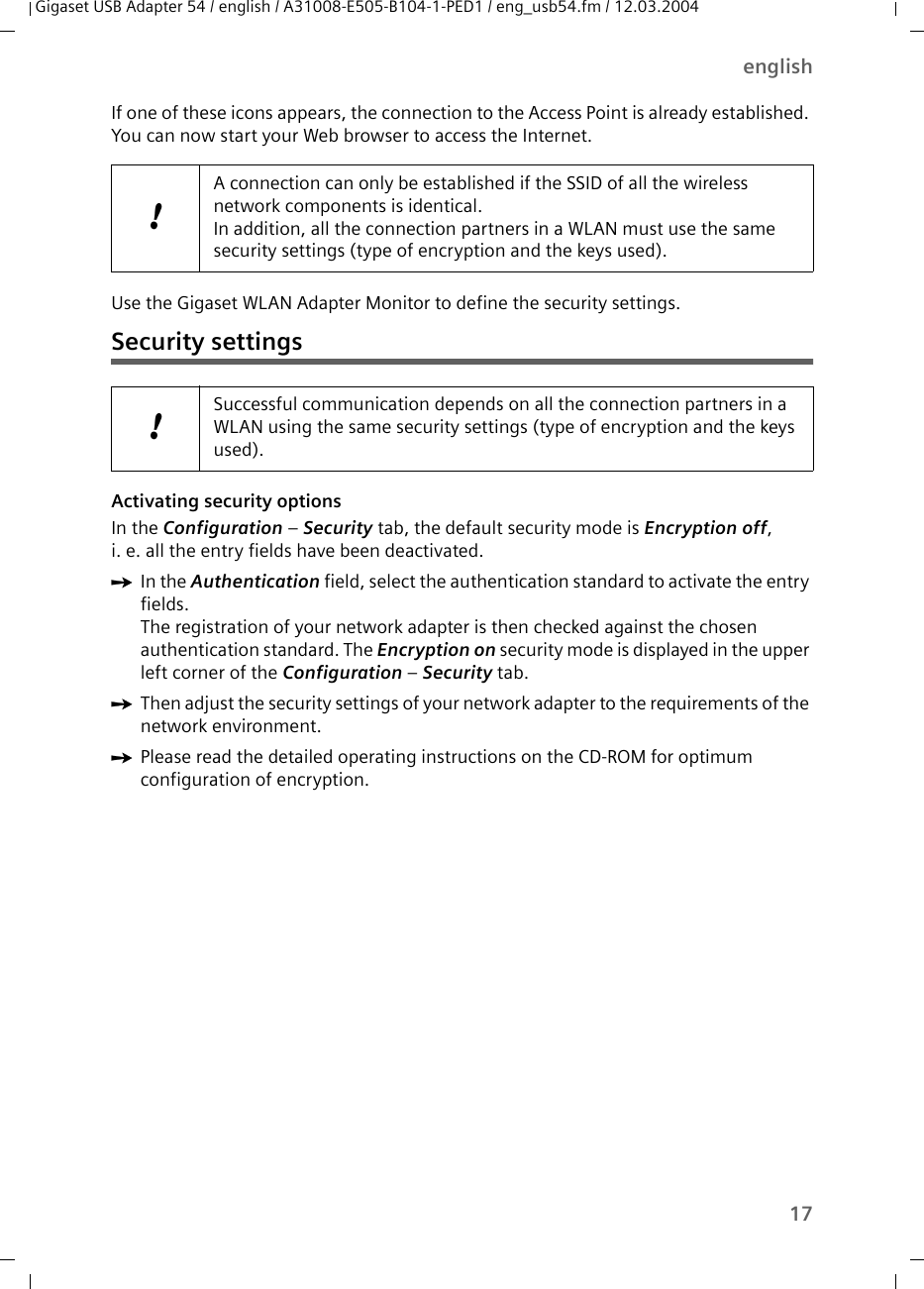 17englishGigaset USB Adapter 54 / english / A31008-E505-B104-1-PED1 / eng_usb54.fm / 12.03.2004If one of these icons appears, the connection to the Access Point is already established. You can now start your Web browser to access the Internet. Use the Gigaset WLAN Adapter Monitor to define the security settings.Security settingsActivating security options In the Configuration – Security tab, the default security mode is Encryption off, i. e. all the entry fields have been deactivated. ìIn the Authentication field, select the authentication standard to activate the entry fields.The registration of your network adapter is then checked against the chosen authentication standard. The Encryption on security mode is displayed in the upper left corner of the Configuration – Security tab. ìThen adjust the security settings of your network adapter to the requirements of the network environment.ìPlease read the detailed operating instructions on the CD-ROM for optimum configuration of encryption.!A connection can only be established if the SSID of all the wireless network components is identical. In addition, all the connection partners in a WLAN must use the same security settings (type of encryption and the keys used).!Successful communication depends on all the connection partners in a WLAN using the same security settings (type of encryption and the keys used).