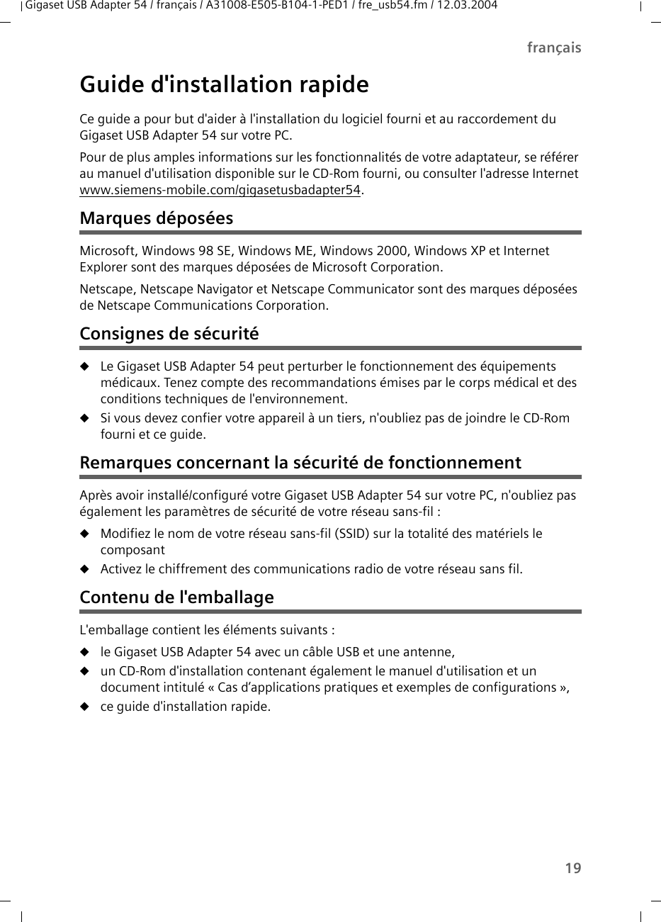 19françaisGigaset USB Adapter 54 / français / A31008-E505-B104-1-PED1 / fre_usb54.fm / 12.03.2004Guide d&apos;installation rapideCe guide a pour but d&apos;aider à l&apos;installation du logiciel fourni et au raccordement du Gigaset USB Adapter 54 sur votre PC.Pour de plus amples informations sur les fonctionnalités de votre adaptateur, se référer au manuel d&apos;utilisation disponible sur le CD-Rom fourni, ou consulter l&apos;adresse Internet www.siemens-mobile.com/gigasetusbadapter54.Marques déposéesMicrosoft, Windows 98 SE, Windows ME, Windows 2000, Windows XP et Internet Explorer sont des marques déposées de Microsoft Corporation.Netscape, Netscape Navigator et Netscape Communicator sont des marques déposées de Netscape Communications Corporation.Consignes de sécuritéuLe Gigaset USB Adapter 54 peut perturber le fonctionnement des équipements médicaux. Tenez compte des recommandations émises par le corps médical et des conditions techniques de l&apos;environnement.uSi vous devez confier votre appareil à un tiers, n&apos;oubliez pas de joindre le CD-Rom fourni et ce guide.Remarques concernant la sécurité de fonctionnementAprès avoir installé/configuré votre Gigaset USB Adapter 54 sur votre PC, n&apos;oubliez pas également les paramètres de sécurité de votre réseau sans-fil :uModifiez le nom de votre réseau sans-fil (SSID) sur la totalité des matériels le composantuActivez le chiffrement des communications radio de votre réseau sans fil.Contenu de l&apos;emballageL&apos;emballage contient les éléments suivants :ule Gigaset USB Adapter 54 avec un câble USB et une antenne,uun CD-Rom d&apos;installation contenant également le manuel d&apos;utilisation et un document intitulé « Cas d’applications pratiques et exemples de configurations »,uce guide d&apos;installation rapide.