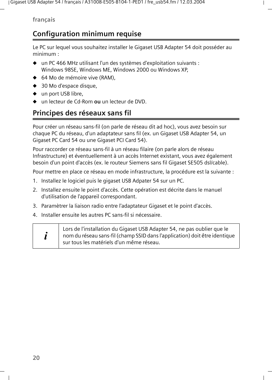 20françaisGigaset USB Adapter 54 / français / A31008-E505-B104-1-PED1 / fre_usb54.fm / 12.03.2004Configuration minimum requiseLe PC sur lequel vous souhaitez installer le Gigaset USB Adapter 54 doit posséder au minimum : uun PC 466 MHz utilisant l&apos;un des systèmes d&apos;exploitation suivants :Windows 98SE, Windows ME, Windows 2000 ou Windows XP,u64 Mo de mémoire vive (RAM),u30 Mo d&apos;espace disque,uun port USB libre,uun lecteur de Cd-Rom ou un lecteur de DVD.Principes des réseaux sans filPour créer un réseau sans-fil (on parle de réseau dit ad hoc), vous avez besoin sur chaque PC du réseau, d&apos;un adaptateur sans fil (ex. un Gigaset USB Adapter 54, un  Gigaset PC Card 54 ou une Gigaset PCI Card 54).Pour raccorder ce réseau sans-fil à un réseau filaire (on parle alors de réseau Infrastructure) et éventuellement à un accès Internet existant, vous avez également besoin d&apos;un point d&apos;accès (ex. le routeur Siemens sans fil Gigaset SE505 dsl/cable).Pour mettre en place ce réseau en mode infrastructure, la procédure est la suivante :1. Installez le logiciel puis le gigaset USB Adpater 54 sur un PC. 2. Installez ensuite le point d&apos;accès. Cette opération est décrite dans le manuel d&apos;utilisation de l&apos;appareil correspondant.3. Paramètrer la liaison radio entre l&apos;adaptateur Gigaset et le point d&apos;accès. 4. Installer ensuite les autres PC sans-fil si nécessaire. iLors de l&apos;installation du Gigaset USB Adapter 54, ne pas oublier que le nom du réseau sans-fil (champ SSID dans l&apos;application) doit être identique sur tous les matériels d&apos;un même réseau. 