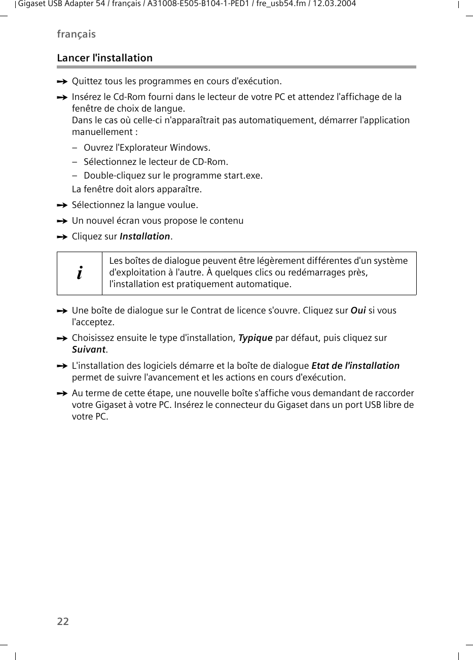 22françaisGigaset USB Adapter 54 / français / A31008-E505-B104-1-PED1 / fre_usb54.fm / 12.03.2004Lancer l&apos;installationìQuittez tous les programmes en cours d&apos;exécution. ìInsérez le Cd-Rom fourni dans le lecteur de votre PC et attendez l&apos;affichage de la fenêtre de choix de langue. Dans le cas où celle-ci n&apos;apparaîtrait pas automatiquement, démarrer l&apos;application manuellement :–Ouvrez l&apos;Explorateur Windows.– Sélectionnez le lecteur de CD-Rom.– Double-cliquez sur le programme start.exe.La fenêtre doit alors apparaître. ìSélectionnez la langue voulue. ìUn nouvel écran vous propose le contenuìCliquez sur Installation.ìUne boîte de dialogue sur le Contrat de licence s&apos;ouvre. Cliquez sur Oui si vous l&apos;acceptez.ìChoisissez ensuite le type d&apos;installation, Typique par défaut, puis cliquez sur Suivant.ìL&apos;installation des logiciels démarre et la boîte de dialogue Etat de l&apos;installation permet de suivre l&apos;avancement et les actions en cours d&apos;exécution. ìAu terme de cette étape, une nouvelle boîte s&apos;affiche vous demandant de raccorder votre Gigaset à votre PC. Insérez le connecteur du Gigaset dans un port USB libre de votre PC.iLes boîtes de dialogue peuvent être légèrement différentes d&apos;un système d&apos;exploitation à l&apos;autre. À quelques clics ou redémarrages près, l&apos;installation est pratiquement automatique.