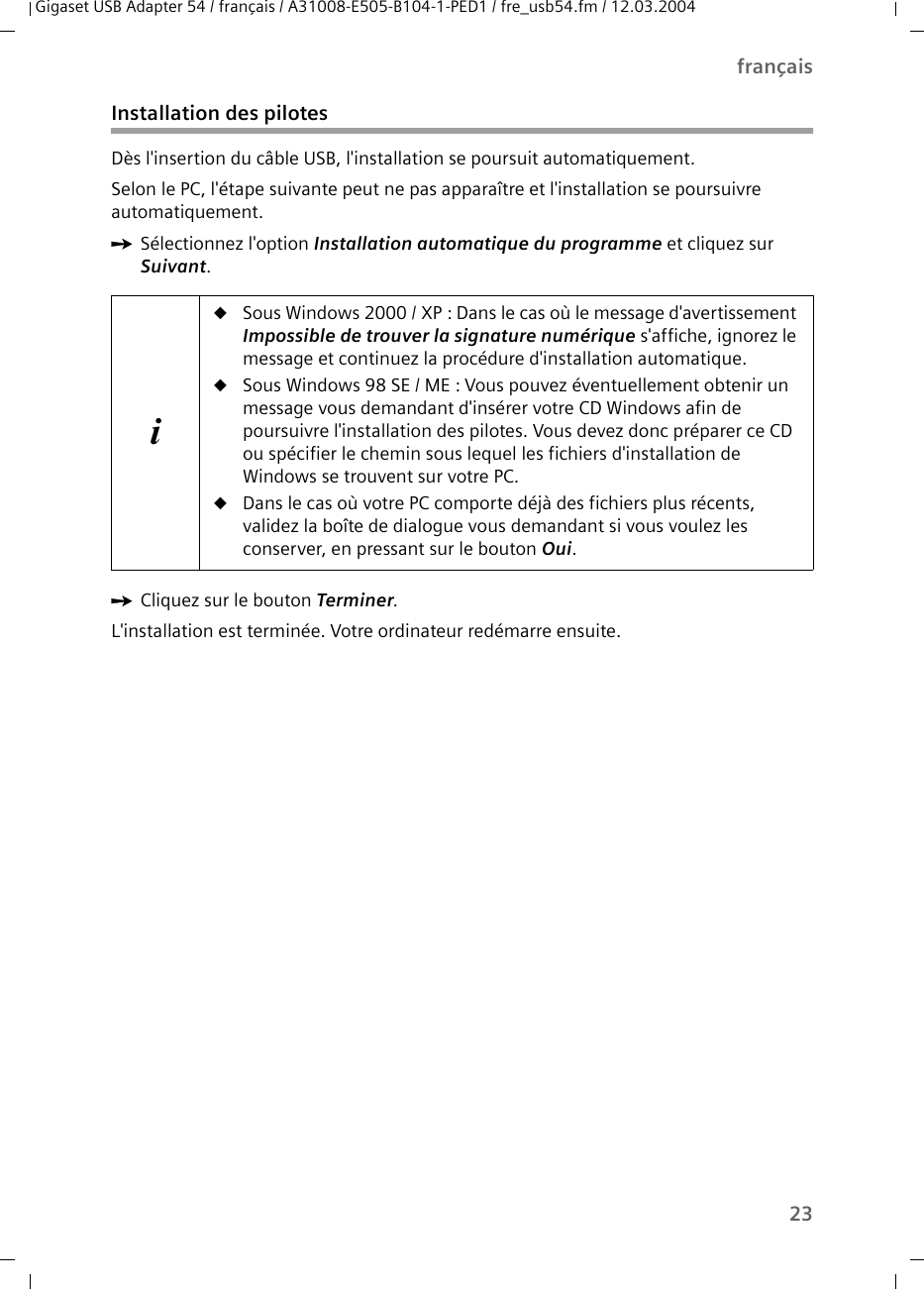 23françaisGigaset USB Adapter 54 / français / A31008-E505-B104-1-PED1 / fre_usb54.fm / 12.03.2004Installation des pilotesDès l&apos;insertion du câble USB, l&apos;installation se poursuit automatiquement.Selon le PC, l&apos;étape suivante peut ne pas apparaître et l&apos;installation se poursuivre automatiquement.ìSélectionnez l&apos;option Installation automatique du programme et cliquez sur Suivant.ìCliquez sur le bouton Terminer.L&apos;installation est terminée. Votre ordinateur redémarre ensuite.iuSous Windows 2000 / XP : Dans le cas où le message d&apos;avertissement Impossible de trouver la signature numérique s&apos;affiche, ignorez le message et continuez la procédure d&apos;installation automatique.uSous Windows 98 SE / ME : Vous pouvez éventuellement obtenir un message vous demandant d&apos;insérer votre CD Windows afin de poursuivre l&apos;installation des pilotes. Vous devez donc préparer ce CD ou spécifier le chemin sous lequel les fichiers d&apos;installation de Windows se trouvent sur votre PC.uDans le cas où votre PC comporte déjà des fichiers plus récents, validez la boîte de dialogue vous demandant si vous voulez les conserver, en pressant sur le bouton Oui.