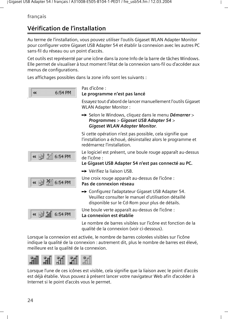 24françaisGigaset USB Adapter 54 / français / A31008-E505-B104-1-PED1 / fre_usb54.fm / 12.03.2004Vérification de l’installationAu terme de l&apos;installation, vous pouvez utiliser l&apos;outils Gigaset WLAN Adapter Monitor pour configurer votre Gigaset USB Adapter 54 et établir la connexion avec les autres PC sans-fil du réseau ou un point d&apos;accès.Cet outils est représenté par une icône dans la zone Info de la barre de tâches Windows. Elle permet de visualiser à tout moment l&apos;état de la connexion sans-fil ou d&apos;accéder aux menus de configurations.Les affichages possibles dans la zone info sont les suivants :Lorsque la connexion est activée, le nombre de barres colorées visibles sur l’icône indique la qualité de la connexion : autrement dit, plus le nombre de barres est élevé, meilleure est la qualité de la connexion.Lorsque l’une de ces icônes est visible, cela signifie que la liaison avec le point d’accès est déjà établie. Vous pouvez à présent lancer votre navigateur Web afin d’accéder à Internet si le point d&apos;accès vous le permet. üPas d’icône :Le programme n’est pas lancéEssayez tout d’abord de lancer manuellement l&apos;outils Gigaset WLAN Adapter Monitor :ìSelon le Windows, cliquez dans le menu Démarrer &gt; Programmes &gt; Gigaset USB Adapter 54 &gt; Gigaset WLAN Adapter Monitor.Si cette opération n’est pas possible, cela signifie que l&apos;installation a échoué, désinstallez alors le programme et redémarrez l&apos;installation. Le logiciel est présent, une boule rouge apparaît au-dessus de l’icône :Le Gigaset USB Adapter 54 n&apos;est pas connecté au PC. ìVérifiez la liaison USB.Une croix rouge apparaît au-dessus de l’icône : Pas de connexion réseauìConfigurez l&apos;adaptateur Gigaset USB Adapter 54. Veuillez consulter le manuel d&apos;utilisation détaillé disponible sur le Cd-Rom pour plus de détails.Une boule verte apparaît au-dessus de l’icône : La connexion est établieLe nombre de barres visibles sur l’icône est fonction de la qualité de la connexion (voir ci-dessous).