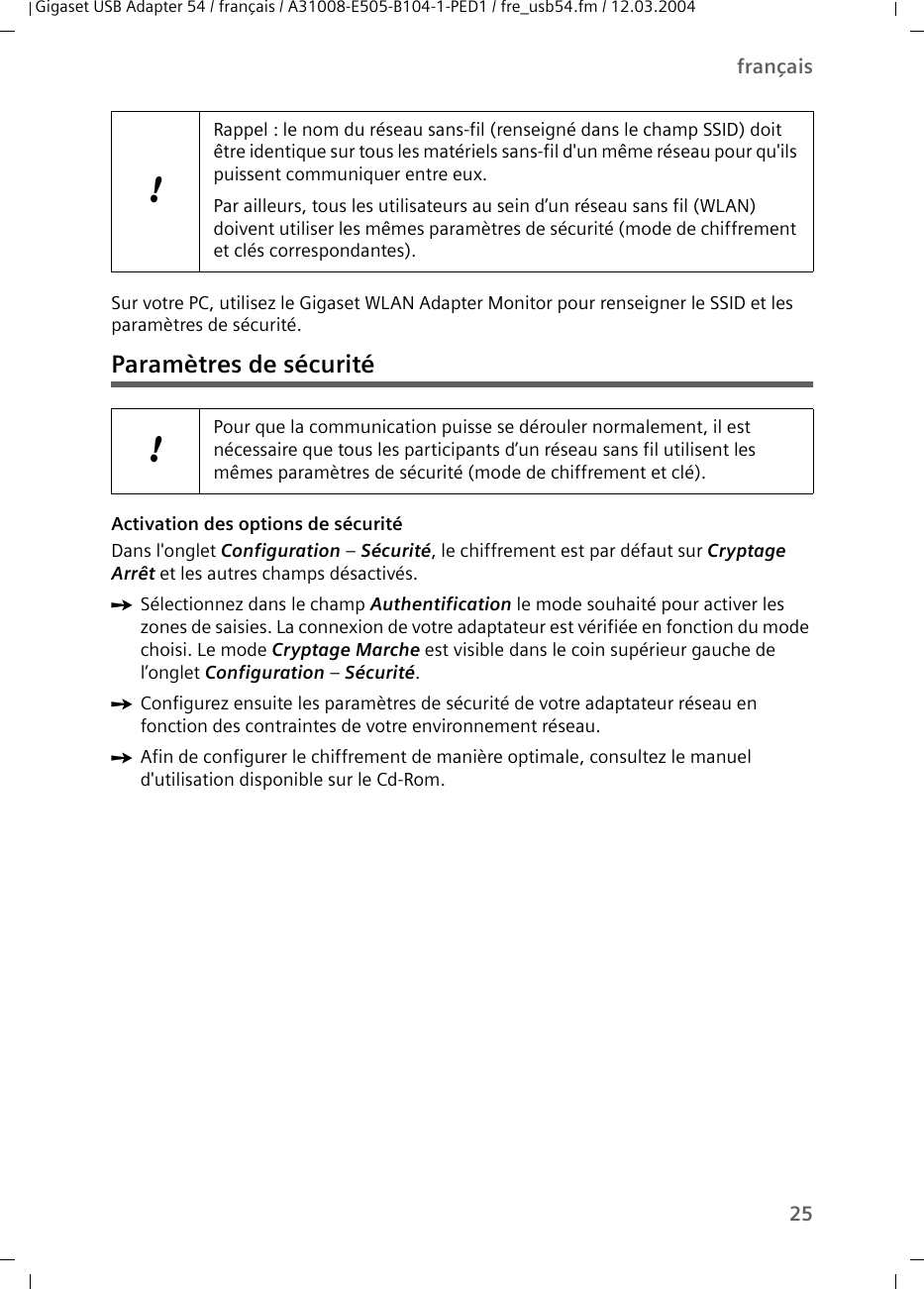 25françaisGigaset USB Adapter 54 / français / A31008-E505-B104-1-PED1 / fre_usb54.fm / 12.03.2004Sur votre PC, utilisez le Gigaset WLAN Adapter Monitor pour renseigner le SSID et les paramètres de sécurité.Paramètres de sécuritéActivation des options de sécurité Dans l&apos;onglet Configuration – Sécurité, le chiffrement est par défaut sur Cryptage Arrêt et les autres champs désactivés. ìSélectionnez dans le champ Authentification le mode souhaité pour activer les zones de saisies. La connexion de votre adaptateur est vérifiée en fonction du mode choisi. Le mode Cryptage Marche est visible dans le coin supérieur gauche de l’onglet Configuration – Sécurité.ìConfigurez ensuite les paramètres de sécurité de votre adaptateur réseau en fonction des contraintes de votre environnement réseau.ìAfin de configurer le chiffrement de manière optimale, consultez le manuel d&apos;utilisation disponible sur le Cd-Rom.!Rappel : le nom du réseau sans-fil (renseigné dans le champ SSID) doit être identique sur tous les matériels sans-fil d&apos;un même réseau pour qu&apos;ils puissent communiquer entre eux.Par ailleurs, tous les utilisateurs au sein d’un réseau sans fil (WLAN) doivent utiliser les mêmes paramètres de sécurité (mode de chiffrement et clés correspondantes).!Pour que la communication puisse se dérouler normalement, il est nécessaire que tous les participants d’un réseau sans fil utilisent les mêmes paramètres de sécurité (mode de chiffrement et clé).