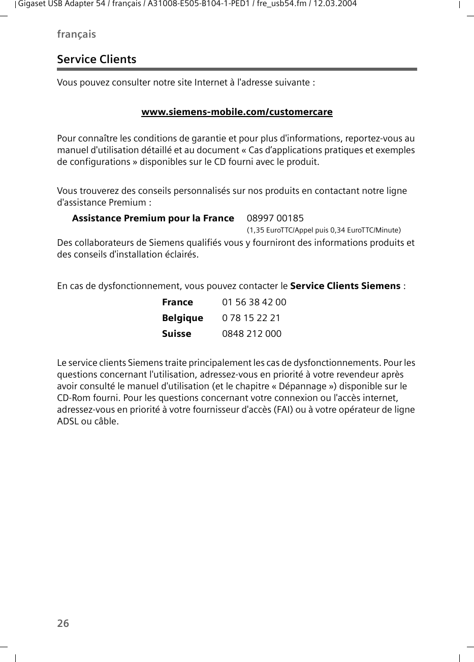26françaisGigaset USB Adapter 54 / français / A31008-E505-B104-1-PED1 / fre_usb54.fm / 12.03.2004Service ClientsVous pouvez consulter notre site Internet à l&apos;adresse suivante :www.siemens-mobile.com/customercarePour connaître les conditions de garantie et pour plus d&apos;informations, reportez-vous au manuel d&apos;utilisation détaillé et au document « Cas d’applications pratiques et exemples de configurations » disponibles sur le CD fourni avec le produit.Vous trouverez des conseils personnalisés sur nos produits en contactant notre ligne d&apos;assistance Premium :Assistance Premium pour la France 08997 00185 (1,35 EuroTTC/Appel puis 0,34 EuroTTC/Minute)Des collaborateurs de Siemens qualifiés vous y fourniront des informations produits et des conseils d&apos;installation éclairés.En cas de dysfonctionnement, vous pouvez contacter le Service Clients Siemens :France 01 56 38 42 00Belgique 0 78 15 22 21Suisse 0848 212 000Le service clients Siemens traite principalement les cas de dysfonctionnements. Pour les questions concernant l&apos;utilisation, adressez-vous en priorité à votre revendeur après avoir consulté le manuel d&apos;utilisation (et le chapitre « Dépannage ») disponible sur le CD-Rom fourni. Pour les questions concernant votre connexion ou l&apos;accès internet, adressez-vous en priorité à votre fournisseur d&apos;accès (FAI) ou à votre opérateur de ligne ADSL ou câble.