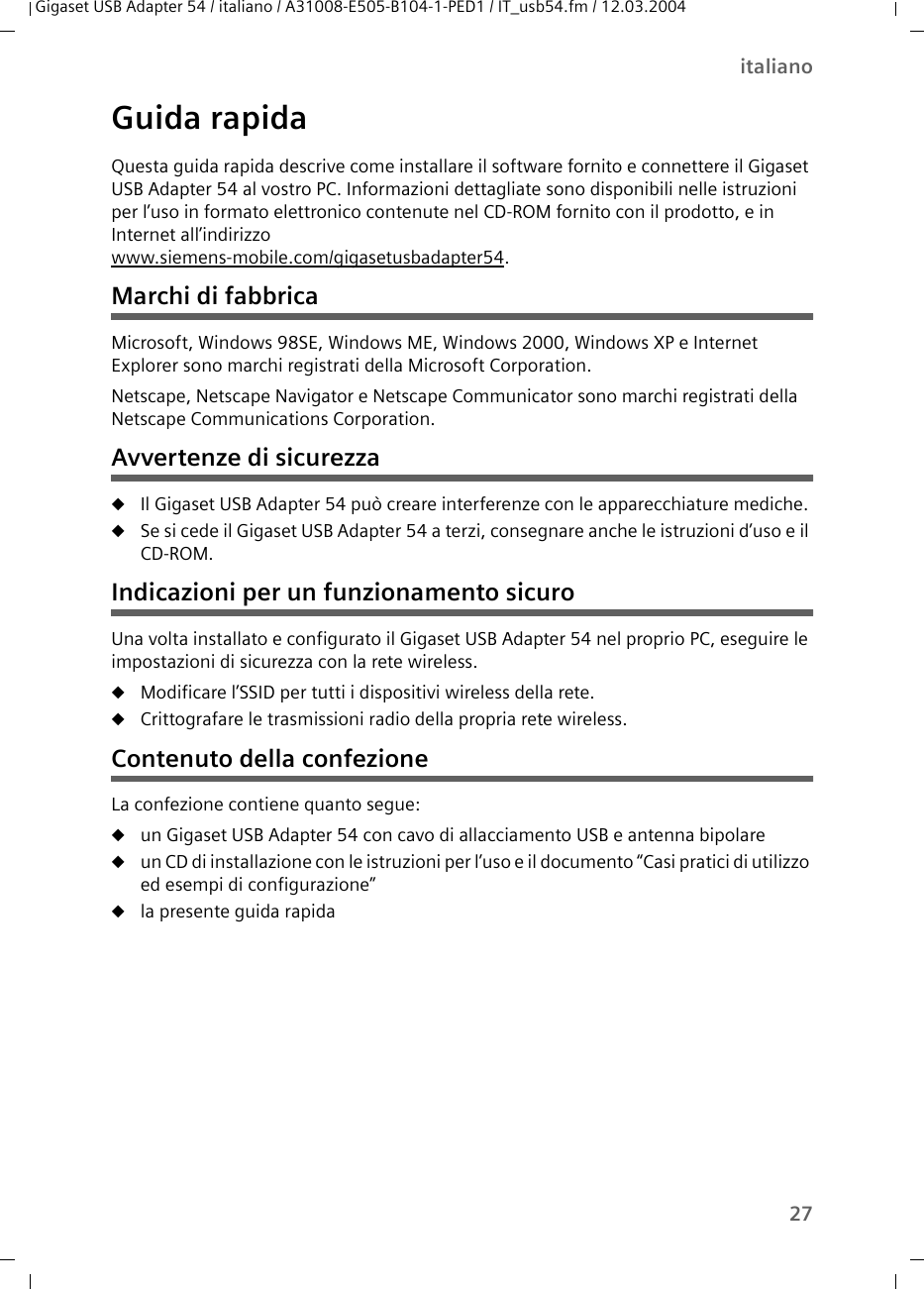 27italianoGigaset USB Adapter 54 / italiano / A31008-E505-B104-1-PED1 / IT_usb54.fm / 12.03.2004Guida rapidaQuesta guida rapida descrive come installare il software fornito e connettere il Gigaset USB Adapter 54 al vostro PC. Informazioni dettagliate sono disponibili nelle istruzioni per l’uso in formato elettronico contenute nel CD-ROM fornito con il prodotto, e in Internet all’indirizzowww.siemens-mobile.com/gigasetusbadapter54.Marchi di fabbricaMicrosoft, Windows 98SE, Windows ME, Windows 2000, Windows XP e Internet Explorer sono marchi registrati della Microsoft Corporation.Netscape, Netscape Navigator e Netscape Communicator sono marchi registrati della Netscape Communications Corporation.Avvertenze di sicurezzauIl Gigaset USB Adapter 54 può creare interferenze con le apparecchiature mediche. uSe si cede il Gigaset USB Adapter 54 a terzi, consegnare anche le istruzioni d’uso e il CD-ROM.Indicazioni per un funzionamento sicuroUna volta installato e configurato il Gigaset USB Adapter 54 nel proprio PC, eseguire le impostazioni di sicurezza con la rete wireless.uModificare l’SSID per tutti i dispositivi wireless della rete.uCrittografare le trasmissioni radio della propria rete wireless.Contenuto della confezioneLa confezione contiene quanto segue:uun Gigaset USB Adapter 54 con cavo di allacciamento USB e antenna bipolareuun CD di installazione con le istruzioni per l’uso e il documento “Casi pratici di utilizzo ed esempi di configurazione”ula presente guida rapida
