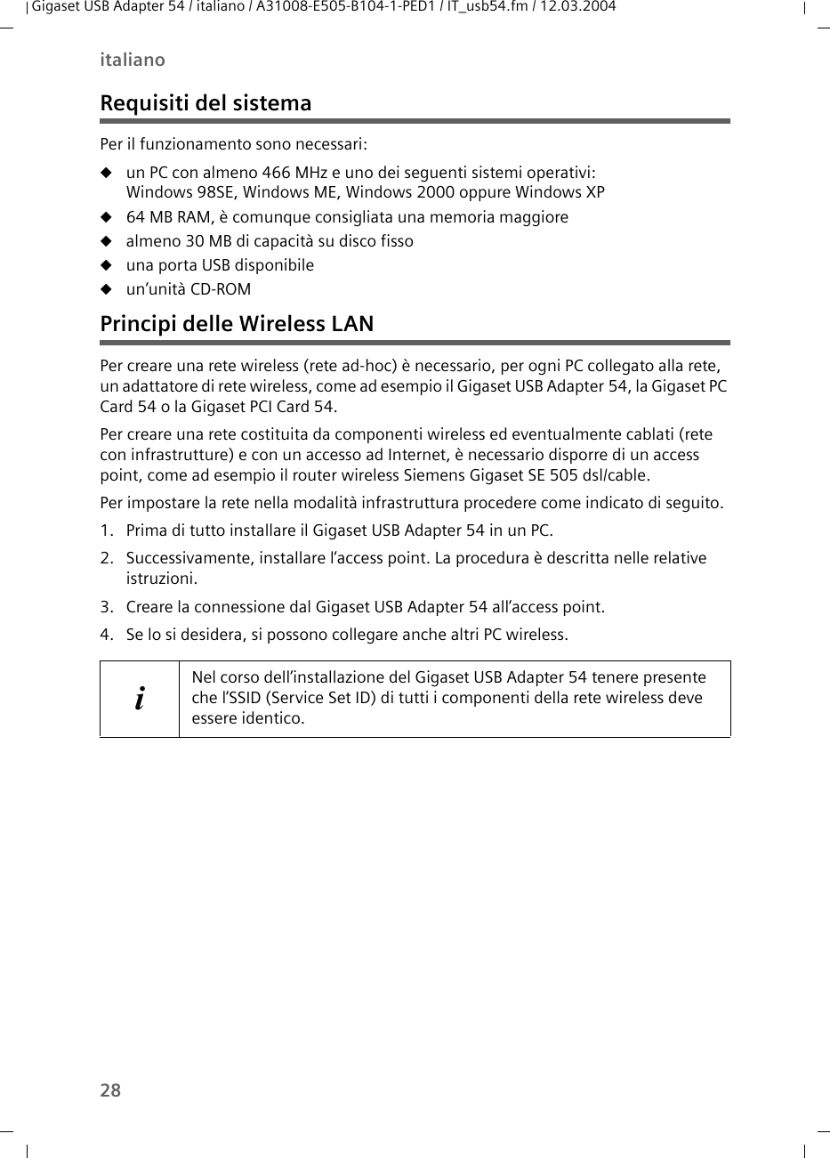 28italianoGigaset USB Adapter 54 / italiano / A31008-E505-B104-1-PED1 / IT_usb54.fm / 12.03.2004Requisiti del sistemaPer il funzionamento sono necessari:uun PC con almeno 466 MHz e uno dei seguenti sistemi operativi: Windows 98SE, Windows ME, Windows 2000 oppure Windows XPu64 MB RAM, è comunque consigliata una memoria maggioreualmeno 30 MB di capacità su disco fissouuna porta USB disponibileuun’unità CD-ROM Principi delle Wireless LANPer creare una rete wireless (rete ad-hoc) è necessario, per ogni PC collegato alla rete, un adattatore di rete wireless, come ad esempio il Gigaset USB Adapter 54, la Gigaset PC Card 54 o la Gigaset PCI Card 54.Per creare una rete costituita da componenti wireless ed eventualmente cablati (rete con infrastrutture) e con un accesso ad Internet, è necessario disporre di un access point, come ad esempio il router wireless Siemens Gigaset SE 505 dsl/cable.Per impostare la rete nella modalità infrastruttura procedere come indicato di seguito.1. Prima di tutto installare il Gigaset USB Adapter 54 in un PC.2. Successivamente, installare l’access point. La procedura è descritta nelle relative istruzioni.3. Creare la connessione dal Gigaset USB Adapter 54 all’access point.4. Se lo si desidera, si possono collegare anche altri PC wireless.iNel corso dell’installazione del Gigaset USB Adapter 54 tenere presente che l’SSID (Service Set ID) di tutti i componenti della rete wireless deve essere identico. 