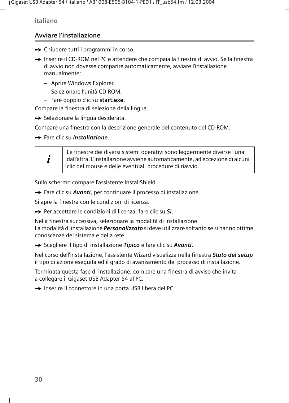 30italianoGigaset USB Adapter 54 / italiano / A31008-E505-B104-1-PED1 / IT_usb54.fm / 12.03.2004Avviare l’installazioneìChiudere tutti i programmi in corso.ìInserire il CD-ROM nel PC e attendere che compaia la finestra di avvio. Se la finestra di avvio non dovesse comparire automaticamente, avviare l’installazione manualmente:– Aprire Windows Explorer.– Selezionare l’unità CD-ROM.– Fare doppio clic su start.exe.Compare la finestra di selezione della lingua.ìSelezionare la lingua desiderata.Compare una finestra con la descrizione generale del contenuto del CD-ROM.ìFare clic su Installazione.Sullo schermo compare l’assistente InstallShield.ìFare clic su Avanti, per continuare il processo di installazione.Si apre la finestra con le condizioni di licenza.ìPer accettare le condizioni di licenza, fare clic su Sì.Nella finestra successiva, selezionare la modalità di installazione.La modalità di installazione Personalízzato si deve utilizzare soltanto se si hanno ottime conoscenze del sistema e della rete.ìScegliere il tipo di installazione Tipico e fare clic su Avanti.Nel corso dell’installazione, l’assistente Wizard visualizza nella finestra Stato del setup il tipo di azione eseguita ed il grado di avanzamento del processo di installazione.Terminata questa fase di installazione, compare una finestra di avviso che invita a collegare il Gigaset USB Adapter 54 al PC.ìInserire il connettore in una porta USB libera del PC.iLe finestre dei diversi sistemi operativi sono leggermente diverse l’una dall’altra. L’installazione avviene automaticamente, ad eccezione di alcuni clic del mouse e delle eventuali procedure di riavvio.