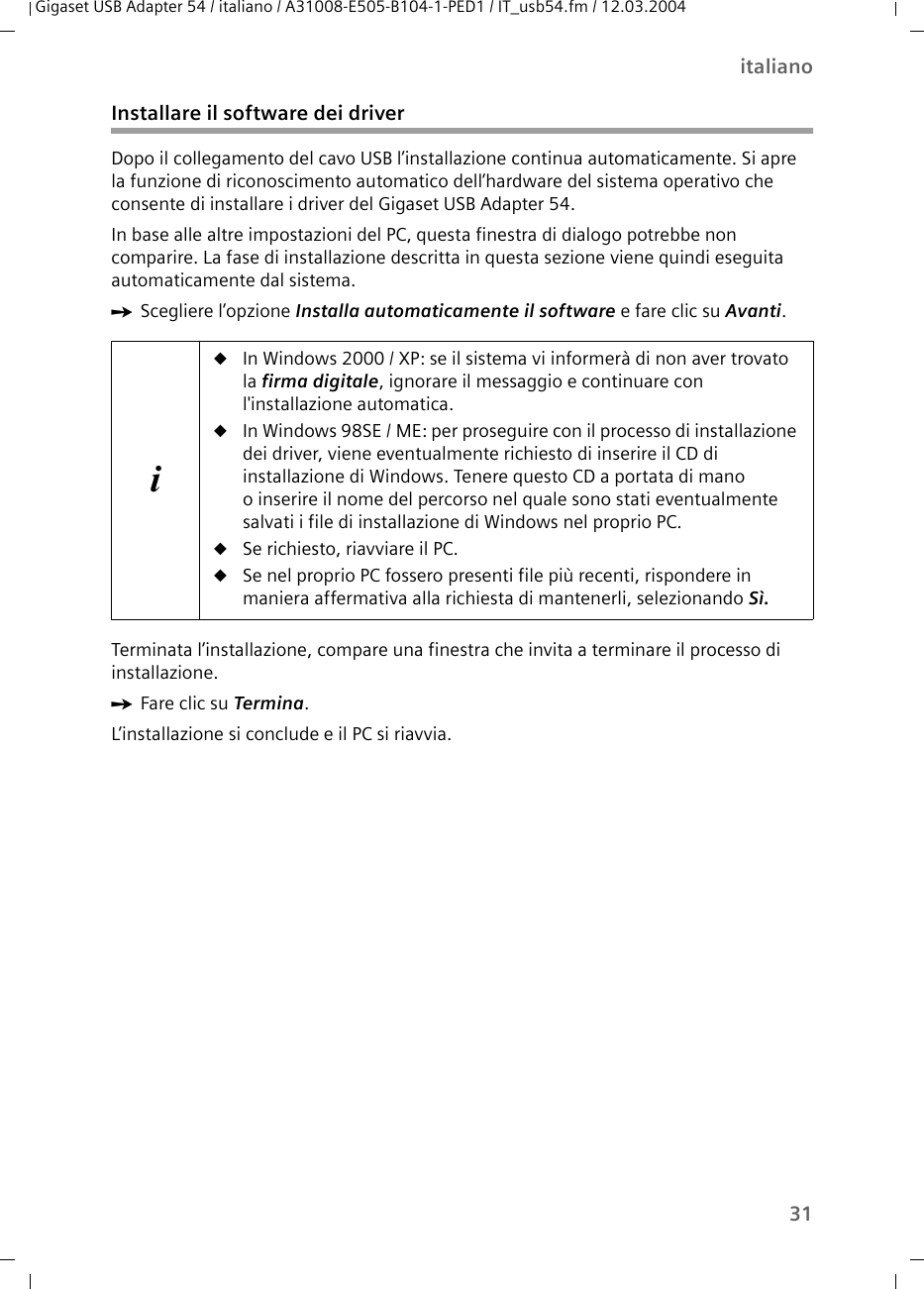 31italianoGigaset USB Adapter 54 / italiano / A31008-E505-B104-1-PED1 / IT_usb54.fm / 12.03.2004Installare il software dei driverDopo il collegamento del cavo USB l’installazione continua automaticamente. Si apre la funzione di riconoscimento automatico dell’hardware del sistema operativo che consente di installare i driver del Gigaset USB Adapter 54.In base alle altre impostazioni del PC, questa finestra di dialogo potrebbe non comparire. La fase di installazione descritta in questa sezione viene quindi eseguita automaticamente dal sistema.ìScegliere l’opzione Installa automaticamente il software e fare clic su Avanti. Terminata l’installazione, compare una finestra che invita a terminare il processo di installazione.ìFare clic su Termina.L’installazione si conclude e il PC si riavvia. iuIn Windows 2000 / XP: se il sistema vi informerà di non aver trovato la firma digitale, ignorare il messaggio e continuare con l&apos;installazione automatica. uIn Windows 98SE / ME: per proseguire con il processo di installazione dei driver, viene eventualmente richiesto di inserire il CD di installazione di Windows. Tenere questo CD a portata di mano o inserire il nome del percorso nel quale sono stati eventualmente salvati i file di installazione di Windows nel proprio PC.uSe richiesto, riavviare il PC.uSe nel proprio PC fossero presenti file più recenti, rispondere in maniera affermativa alla richiesta di mantenerli, selezionando Sì.