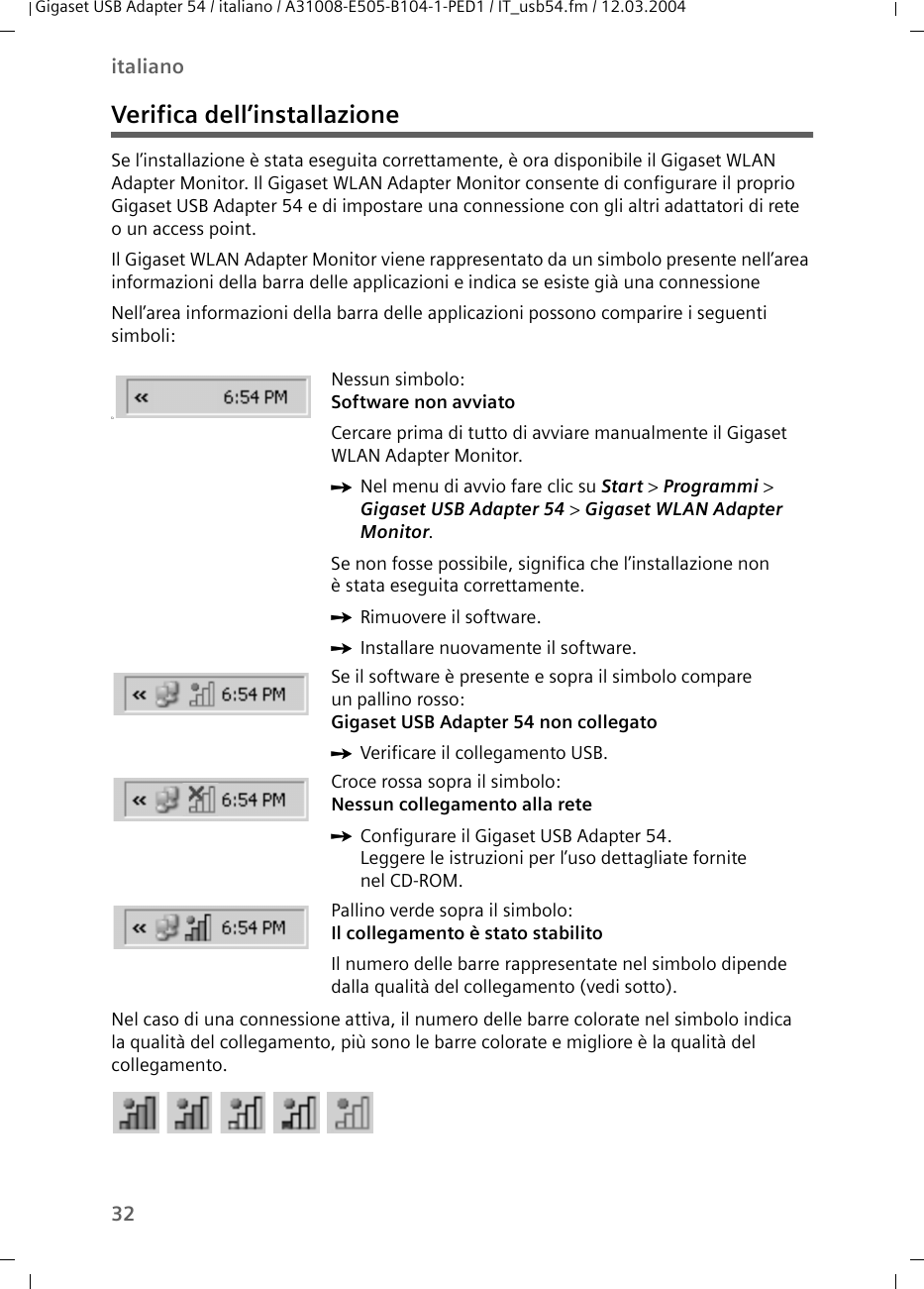 32italianoGigaset USB Adapter 54 / italiano / A31008-E505-B104-1-PED1 / IT_usb54.fm / 12.03.2004Verifica dell’installazioneSe l’installazione è stata eseguita correttamente, è ora disponibile il Gigaset WLAN Adapter Monitor. Il Gigaset WLAN Adapter Monitor consente di configurare il proprio Gigaset USB Adapter 54 e di impostare una connessione con gli altri adattatori di rete o un access point. Il Gigaset WLAN Adapter Monitor viene rappresentato da un simbolo presente nell’area informazioni della barra delle applicazioni e indica se esiste già una connessioneNell’area informazioni della barra delle applicazioni possono comparire i seguenti simboli:Nel caso di una connessione attiva, il numero delle barre colorate nel simbolo indica la qualità del collegamento, più sono le barre colorate e migliore è la qualità del collegamento.üNessun simbolo:Software non avviatoCercare prima di tutto di avviare manualmente il Gigaset WLAN Adapter Monitor.ìNel menu di avvio fare clic su Start &gt; Programmi &gt; Gigaset USB Adapter 54 &gt; Gigaset WLAN Adapter Monitor.Se non fosse possibile, significa che l’installazione non è stata eseguita correttamente.ìRimuovere il software.ìInstallare nuovamente il software.Se il software è presente e sopra il simbolo compare un pallino rosso:Gigaset USB Adapter 54 non collegatoìVerificare il collegamento USB.Croce rossa sopra il simbolo: Nessun collegamento alla reteìConfigurare il Gigaset USB Adapter 54.Leggere le istruzioni per l’uso dettagliate fornite nel CD-ROM.Pallino verde sopra il simbolo:Il collegamento è stato stabilitoIl numero delle barre rappresentate nel simbolo dipende dalla qualità del collegamento (vedi sotto).