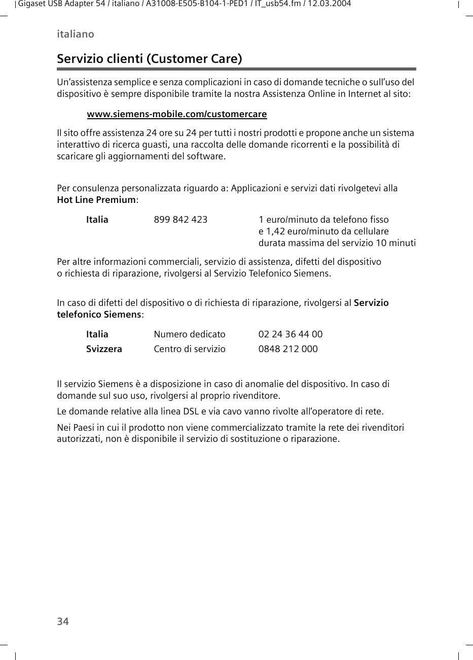 34italianoGigaset USB Adapter 54 / italiano / A31008-E505-B104-1-PED1 / IT_usb54.fm / 12.03.2004Servizio clienti (Customer Care)Un’assistenza semplice e senza complicazioni in caso di domande tecniche o sull’uso del dispositivo è sempre disponibile tramite la nostra Assistenza Online in Internet al sito: Il sito offre assistenza 24 ore su 24 per tutti i nostri prodotti e propone anche un sistema interattivo di ricerca guasti, una raccolta delle domande ricorrenti e la possibilità di scaricare gli aggiornamenti del software.Per consulenza personalizzata riguardo a: Applicazioni e servizi dati rivolgetevi alla Hot Line Premium: Per altre informazioni commerciali, servizio di assistenza, difetti del dispositivo o richiesta di riparazione, rivolgersi al Servizio Telefonico Siemens.In caso di difetti del dispositivo o di richiesta di riparazione, rivolgersi al Servizio telefonico Siemens: Il servizio Siemens è a disposizione in caso di anomalie del dispositivo. In caso di domande sul suo uso, rivolgersi al proprio rivenditore.Le domande relative alla linea DSL e via cavo vanno rivolte all’operatore di rete.Nei Paesi in cui il prodotto non viene commercializzato tramite la rete dei rivenditori autorizzati, non è disponibile il servizio di sostituzione o riparazione.www.siemens-mobile.com/customercare Italia  899 842 423 1 euro/minuto da telefono fisso e 1,42 euro/minuto da cellulare durata massima del servizio 10 minutiItalia  Numero dedicato 02 24 36 44 00Svizzera Centro di servizio 0848 212 000