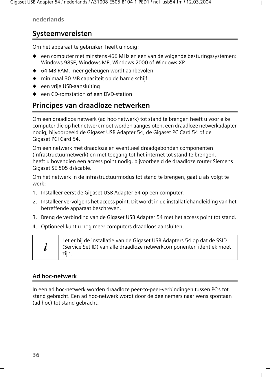 36nederlandsGigaset USB Adapter 54 / nederlands / A31008-E505-B104-1-PED1 / ndl_usb54.fm / 12.03.2004SysteemvereistenOm het apparaat te gebruiken heeft u nodig: ueen computer met minstens 466 MHz en een van de volgende besturingssystemen: Windows 98SE, Windows ME, Windows 2000 of Windows XPu64 MB RAM, meer geheugen wordt aanbevolenuminimaal 30 MB capaciteit op de harde schijfueen vrije USB-aansluitingueen CD-romstation of een DVD-stationPrincipes van draadloze netwerkenOm een draadloos netwerk (ad hoc-netwerk) tot stand te brengen heeft u voor elke computer die op het netwerk moet worden aangesloten, een draadloze netwerkadapter nodig, bijvoorbeeld de Gigaset USB Adapter 54, de Gigaset PC Card 54 of de Gigaset PCI Card 54.Om een netwerk met draadloze en eventueel draadgebonden componenten (infrastructuurnetwerk) en met toegang tot het internet tot stand te brengen, heeft u bovendien een access point nodig, bijvoorbeeld de draadloze router Siemens Gigaset SE 505 dsl/cable.Om het netwerk in de infrastructuurmodus tot stand te brengen, gaat u als volgt te werk:1. Installeer eerst de Gigaset USB Adapter 54 op een computer. 2. Installeer vervolgens het access point. Dit wordt in de installatiehandleiding van het betreffende apparaat beschreven.3. Breng de verbinding van de Gigaset USB Adapter 54 met het access point tot stand. 4. Optioneel kunt u nog meer computers draadloos aansluiten. Ad hoc-netwerkIn een ad hoc-netwerk worden draadloze peer-to-peer-verbindingen tussen PC’s tot stand gebracht. Een ad hoc-netwerk wordt door de deelnemers naar wens spontaan (ad hoc) tot stand gebracht.iLet er bij de installatie van de Gigaset USB Adapters 54 op dat de SSID (Service Set ID) van alle draadloze netwerkcomponenten identiek moet zijn. 