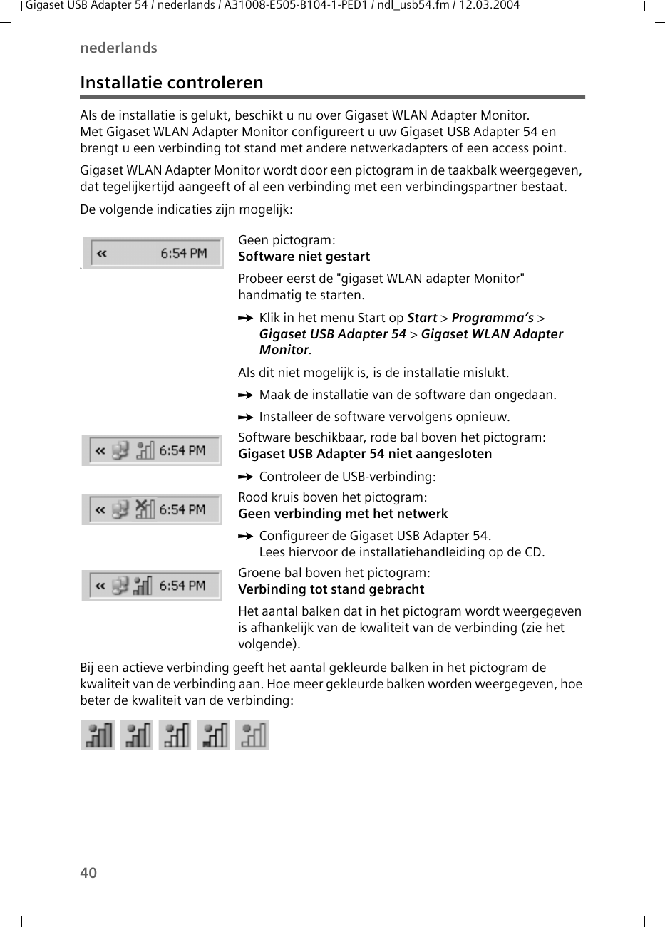 40nederlandsGigaset USB Adapter 54 / nederlands / A31008-E505-B104-1-PED1 / ndl_usb54.fm / 12.03.2004Installatie controlerenAls de installatie is gelukt, beschikt u nu over Gigaset WLAN Adapter Monitor. Met Gigaset WLAN Adapter Monitor configureert u uw Gigaset USB Adapter 54 en brengt u een verbinding tot stand met andere netwerkadapters of een access point. Gigaset WLAN Adapter Monitor wordt door een pictogram in de taakbalk weergegeven, dat tegelijkertijd aangeeft of al een verbinding met een verbindingspartner bestaat.De volgende indicaties zijn mogelijk:Bij een actieve verbinding geeft het aantal gekleurde balken in het pictogram de kwaliteit van de verbinding aan. Hoe meer gekleurde balken worden weergegeven, hoe beter de kwaliteit van de verbinding:üGeen pictogram:Software niet gestartProbeer eerst de &quot;gigaset WLAN adapter Monitor&quot; handmatig te starten. ìKlik in het menu Start op Start &gt; Programma’s &gt; Gigaset USB Adapter 54 &gt; Gigaset WLAN Adapter Monitor.Als dit niet mogelijk is, is de installatie mislukt. ìMaak de installatie van de software dan ongedaan. ìInstalleer de software vervolgens opnieuw.Software beschikbaar, rode bal boven het pictogram:Gigaset USB Adapter 54 niet aangesloten ìControleer de USB-verbinding:Rood kruis boven het pictogram: Geen verbinding met het netwerkìConfigureer de Gigaset USB Adapter 54. Lees hiervoor de installatiehandleiding op de CD.Groene bal boven het pictogram: Verbinding tot stand gebrachtHet aantal balken dat in het pictogram wordt weergegeven is afhankelijk van de kwaliteit van de verbinding (zie het volgende).