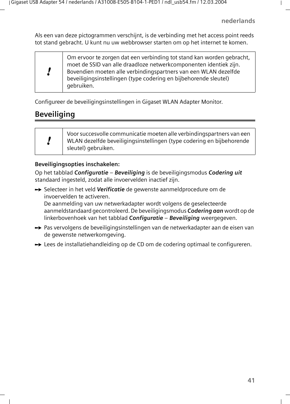 41nederlandsGigaset USB Adapter 54 / nederlands / A31008-E505-B104-1-PED1 / ndl_usb54.fm / 12.03.2004Als een van deze pictogrammen verschijnt, is de verbinding met het access point reeds tot stand gebracht. U kunt nu uw webbrowser starten om op het internet te komen. Configureer de beveiligingsinstellingen in Gigaset WLAN Adapter Monitor.BeveiligingBeveiligingsopties inschakelen:Op het tabblad Configuratie – Beveiliging is de beveiligingsmodus Codering uit standaard ingesteld, zodat alle invoervelden inactief zijn. ìSelecteer in het veld Verificatie de gewenste aanmeldprocedure om de invoervelden te activeren.De aanmelding van uw netwerkadapter wordt volgens de geselecteerde aanmeldstandaard gecontroleerd. De beveiligingsmodus Codering aan wordt op de linkerbovenhoek van het tabblad Configuratie – Beveiliging weergegeven. ìPas vervolgens de beveiligingsinstellingen van de netwerkadapter aan de eisen van de gewenste netwerkomgeving.ìLees de installatiehandleiding op de CD om de codering optimaal te configureren.!Om ervoor te zorgen dat een verbinding tot stand kan worden gebracht, moet de SSID van alle draadloze netwerkcomponenten identiek zijn. Bovendien moeten alle verbindingspartners van een WLAN dezelfde beveiligingsinstellingen (type codering en bijbehorende sleutel) gebruiken.!Voor succesvolle communicatie moeten alle verbindingspartners van een WLAN dezelfde beveiligingsinstellingen (type codering en bijbehorende sleutel) gebruiken.