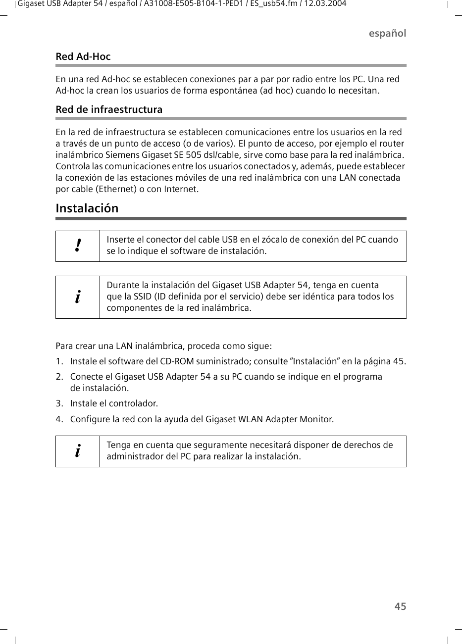 45españolGigaset USB Adapter 54 / español / A31008-E505-B104-1-PED1 / ES_usb54.fm / 12.03.2004Red Ad-HocEn una red Ad-hoc se establecen conexiones par a par por radio entre los PC. Una red Ad-hoc la crean los usuarios de forma espontánea (ad hoc) cuando lo necesitan.Red de infraestructuraEn la red de infraestructura se establecen comunicaciones entre los usuarios en la red a través de un punto de acceso (o de varios). El punto de acceso, por ejemplo el router inalámbrico Siemens Gigaset SE 505 dsl/cable, sirve como base para la red inalámbrica. Controla las comunicaciones entre los usuarios conectados y, además, puede establecer la conexión de las estaciones móviles de una red inalámbrica con una LAN conectada por cable (Ethernet) o con Internet.InstalaciónPara crear una LAN inalámbrica, proceda como sigue:1. Instale el software del CD-ROM suministrado; consulte “Instalación” en la página 45.2. Conecte el Gigaset USB Adapter 54 a su PC cuando se indique en el programa de instalación.3. Instale el controlador.4. Configure la red con la ayuda del Gigaset WLAN Adapter Monitor.!Inserte el conector del cable USB en el zócalo de conexión del PC cuando se lo indique el software de instalación.iDurante la instalación del Gigaset USB Adapter 54, tenga en cuenta que la SSID (ID definida por el servicio) debe ser idéntica para todos los componentes de la red inalámbrica.iTenga en cuenta que seguramente necesitará disponer de derechos de administrador del PC para realizar la instalación.