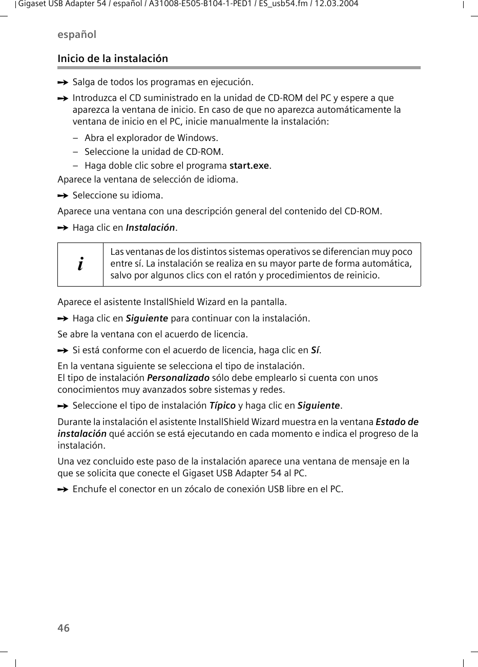 46españolGigaset USB Adapter 54 / español / A31008-E505-B104-1-PED1 / ES_usb54.fm / 12.03.2004Inicio de la instalaciónìSalga de todos los programas en ejecución.ìIntroduzca el CD suministrado en la unidad de CD-ROM del PC y espere a que aparezca la ventana de inicio. En caso de que no aparezca automáticamente la ventana de inicio en el PC, inicie manualmente la instalación:– Abra el explorador de Windows.– Seleccione la unidad de CD-ROM.– Haga doble clic sobre el programa start.exe.Aparece la ventana de selección de idioma.ìSeleccione su idioma.Aparece una ventana con una descripción general del contenido del CD-ROM.ìHaga clic en Instalación.Aparece el asistente InstallShield Wizard en la pantalla.ìHaga clic en Siguiente para continuar con la instalación.Se abre la ventana con el acuerdo de licencia.ìSi está conforme con el acuerdo de licencia, haga clic en Sí.En la ventana siguiente se selecciona el tipo de instalación.El tipo de instalación Personalizado sólo debe emplearlo si cuenta con unos conocimientos muy avanzados sobre sistemas y redes.ìSeleccione el tipo de instalación Típico y haga clic en Siguiente.Durante la instalación el asistente InstallShield Wizard muestra en la ventana Estado de instalación qué acción se está ejecutando en cada momento e indica el progreso de la instalación.Una vez concluido este paso de la instalación aparece una ventana de mensaje en la que se solicita que conecte el Gigaset USB Adapter 54 al PC.ìEnchufe el conector en un zócalo de conexión USB libre en el PC.iLas ventanas de los distintos sistemas operativos se diferencian muy poco entre sí. La instalación se realiza en su mayor parte de forma automática, salvo por algunos clics con el ratón y procedimientos de reinicio.