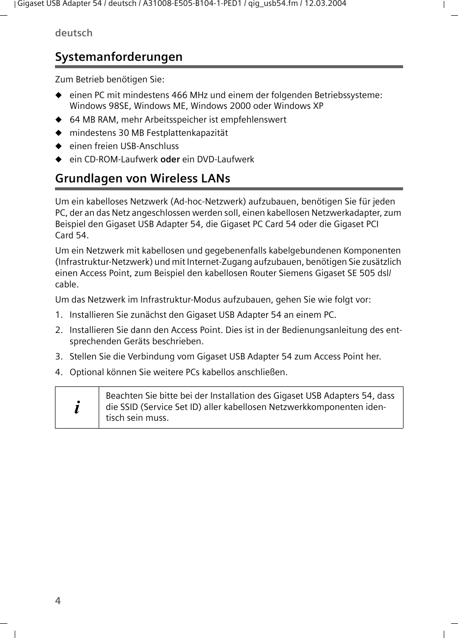 4deutschGigaset USB Adapter 54 / deutsch / A31008-E505-B104-1-PED1 / qig_usb54.fm / 12.03.2004SystemanforderungenZum Betrieb benötigen Sie: ueinen PC mit mindestens 466 MHz und einem der folgenden Betriebssysteme: Windows 98SE, Windows ME, Windows 2000 oder Windows XPu64 MB RAM, mehr Arbeitsspeicher ist empfehlenswertumindestens 30 MB Festplattenkapazitätueinen freien USB-Anschlussuein CD-ROM-Laufwerk oder ein DVD-LaufwerkGrundlagen von Wireless LANsUm ein kabelloses Netzwerk (Ad-hoc-Netzwerk) aufzubauen, benötigen Sie für jeden PC, der an das Netz angeschlossen werden soll, einen kabellosen Netzwerkadapter, zum Beispiel den Gigaset USB Adapter 54, die Gigaset PC Card 54 oder die Gigaset PCI Card 54.Um ein Netzwerk mit kabellosen und gegebenenfalls kabelgebundenen Komponenten (Infrastruktur-Netzwerk) und mit Internet-Zugang aufzubauen, benötigen Sie zusätzlich einen Access Point, zum Beispiel den kabellosen Router Siemens Gigaset SE 505 dsl/cable.Um das Netzwerk im Infrastruktur-Modus aufzubauen, gehen Sie wie folgt vor:1. Installieren Sie zunächst den Gigaset USB Adapter 54 an einem PC. 2. Installieren Sie dann den Access Point. Dies ist in der Bedienungsanleitung des ent-sprechenden Geräts beschrieben.3. Stellen Sie die Verbindung vom Gigaset USB Adapter 54 zum Access Point her. 4. Optional können Sie weitere PCs kabellos anschließen. iBeachten Sie bitte bei der Installation des Gigaset USB Adapters 54, dass die SSID (Service Set ID) aller kabellosen Netzwerkkomponenten iden-tisch sein muss. 